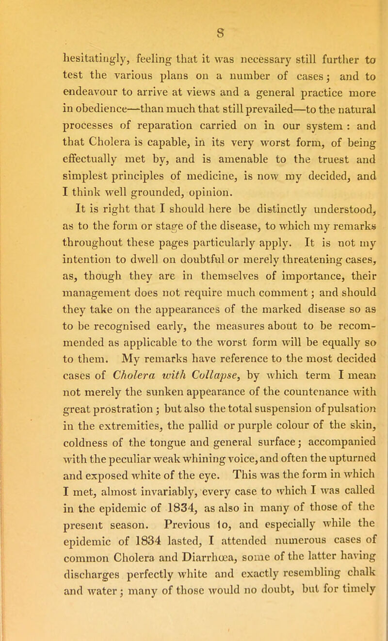 s hesitatingly, feeling tliat it was necessary still further to test the various plans on a number of cases; and to endeavour to arrive at vievi^s and a general practice more in obedience—than much that still prevailed—to the natural processes of reparation carried on in our system : and that Cholera is capable, in its very worst form, of being effectually met by, and is amenable to the truest and simplest principles of medicine, is now my decided, and I think well grounded, opinion. It is right that I should here be distinctly understood, as to the form or stage of the disease, to which my remarks throughout these pages particularly apply. It is not my intention to dwell on doubtful or merely threatening cases, as, though they are in themselves of importance, their management does not require much comment; and should they take on the appearances of the marked disease so as to be recognised early, the measures about to be recom- mended as applicable to the worst form will be equally so to them. My remarks have reference to the most decided cases of Cholera with Collapse, by which term I mean not merely the sunken appearance of the countenance with great prostration ; but also the total suspension of pulsation in the extremities, the pallid or purple colour of the skin, coldness of the tongue and general surface; accompanied with the peculiar weak whining voice, and often the upturned and exposed white of the eye. This was the form in which I met, almost invariably, every case to which I was called in the epidemic of 1834, as also in many of those of the present season. Previous 1o, and especially while the epidemic of 1834 lasted, I attended numerous cases of common Cholera and Diarrhoea, some of the latter having discharges perfectly white and exactly resembling chalk and water; many of those would no doubt, but for timely