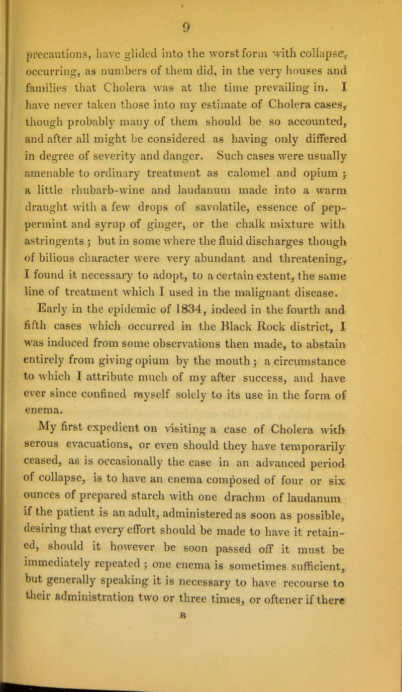 precautions, have glided into the worst form ^vitli collapse, occurring, as numbers of them did, in the very houses and families that Cholera was at the time prevailing in. I have never taken those into my estimate of Cholera cases, though probably many of them should be so accounted, and after all might be considered as having only differed in degree of severity and danger. Such cases were usually amenable to ordinary treatment as calomel and opium j a little rhubarb-wine and laudanum made into a warm draught with a few drops of savolatile, essence of pep- permint and syrup of ginger, or the chalk mixture with astringents ; but in some whei'e the fluid discharges though of bilious character were very abundant and threatening,. I found it necessaiy to adopt, to a certain extent, the same line of treatment which I used in the malignant disease. Early in the epidemic of 1834, indeed in the fourth and fifth cases which occurred in the Black Rock district, I was induced from some observations then made, to abstain entirely from giving opium by the mouth ; a circumstance to which I attribute much of my after success, and have ever since confined myself solely to its use in the form of enema. My first expedient on visiting a case of Cholera with serous evacuations, or even should they have temporarily ceased, as is occasionally the case in an advanced period of collapse, is to have an enema composed of four or six ounces of prepared starch with one drachm of laudanum if the patient is an adult, administered as soon as possible, desiring that every effort should be made to have it retain- ed, should it however be soon passed off it must be immediately repeated ; one enema is sometimes sufficient, but generally speaking it is necessary to have recourse to their administration two or three times, or oftener if there B