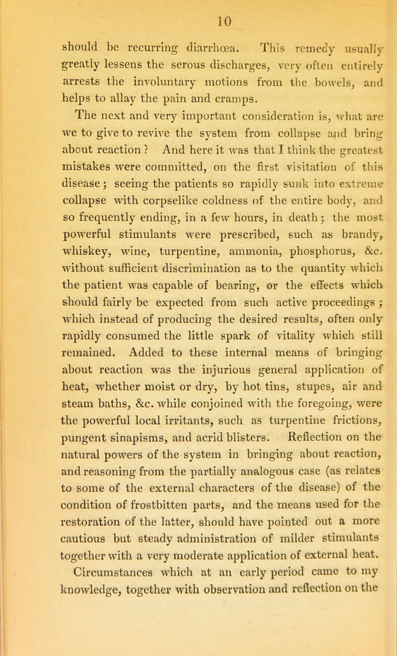 should be recurring diarrhoea. This reineciy usually greatly lessens the serous discharges, very often entirely ai-rests tlie involuntary motions from the bowels, and helps to allay the pain and cramps. The next and very important consideration is, what are vve to give to revive the system from collapse ajid bring about reaction ? And here it was that I think the greatest mistakes were committed, on the first visitation of this disease; seeing the patients so rapidly sunk into extreme collapse with corpselike coldness of the entire body, and so frequently ending, in a few hours, in death; the most powerful stimulants were prescribed, such as brandy, whiskey, wine, turpentine, ammonia, phosphorus, &c. without sufficient discrimination as to the quantity which the patient was capable of bearing, or the effects which should fairly be expected from such active proceedings j which instead of producing the desired results, often only rapidly consumed the little spark of vitality which still remained. Added to these internal means of bringing about reaction was the injurious general application of heat, whether moist or dry, by hot tins, stupes, air and steam baths, &c. while conjoined with the foregoing, were the powerful local irritants, such as turpentine frictions, pungent sinapisms, and acrid blisters. Reflection on the natural powers of the system in bringing about reaction, and reasoning from the partially analogous case (as relates to some of the external characters of the disease) of the condition of frostbitten parts, and the means used for the restoration of the latter, should have pointed out a more cautious but steady administration of milder stimulants together with a very moderate application of external heat. Circumstances which at an early period came to my knowledge, together with observation and reflection on the