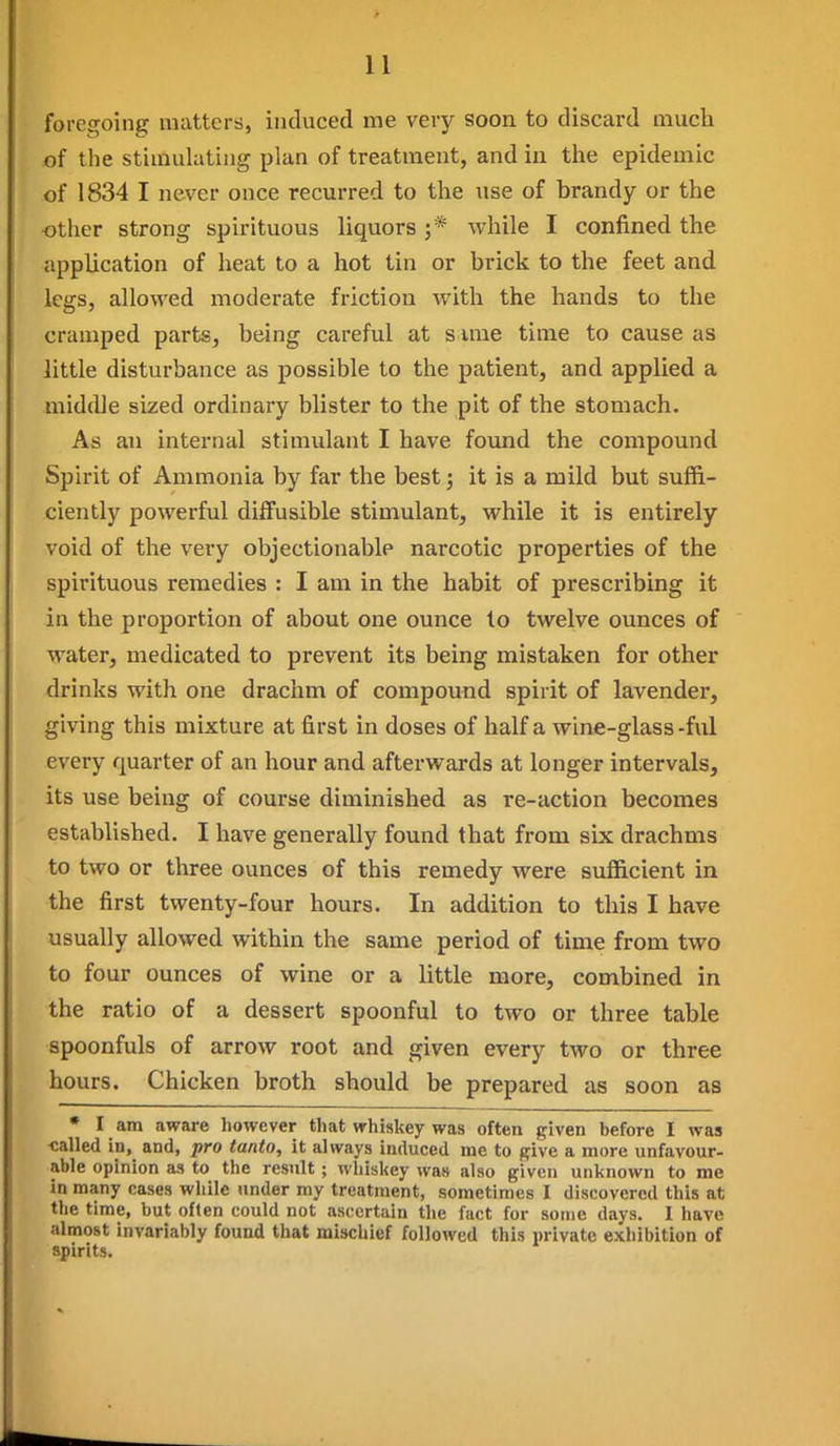 foregoing matters, iiiduced me very soon to discard much of the stimuhitiiig plan of treatment, and in the epidemic of 1834 I never once recurred to the use of brandy or the other strong spirituous liquors ;* while I confined the application of heat to a hot tin or brick to the feet and legs, allowed moderate friction with the hands to the cramped parts, being careful at s ime time to cause as little disturbance as possible to the patient, and applied a middle sized ordinary blister to the pit of the stomach. As an internal stimulant I have found the compound Spirit of Ammonia by far the best; it is a mild but suffi- ciently powerful diffusible stimulant, while it is entirely void of the very objectionable narcotic properties of the spirituous remedies : I am in the habit of prescribing it in the proportion of about one ounce to twelve ounces of water, medicated to prevent its being mistaken for other drinks with one drachm of compound spirit of lavender, giving this mixture at first in doses of half a wine-glass -ful every quarter of an hour and afterwards at longer intervals, its use being of course diminished as re-action becomes established. I have generally found that from six drachms to two or three ounces of this remedy were sufficient in the first twenty-four hours. In addition to this I have usually allowed within the same period of time from two to four ounces of wine or a little more, combined in the ratio of a dessert spoonful to two or three table spoonfuls of arrow root and given every two or three hours. Chicken broth should be prepared as soon as • I am aware however that whiskey was often given before I was ■called in, and, pro tanto, it always induced me to give a more unfavour- able opinion as to the result ; whiskey was also given unknown to me in many cases while under my treatment, sometimes I discovered this at the time, but often could not ascertain the fact for some days. 1 have almost invariably found that mischief followed this private exhibition of spirits.