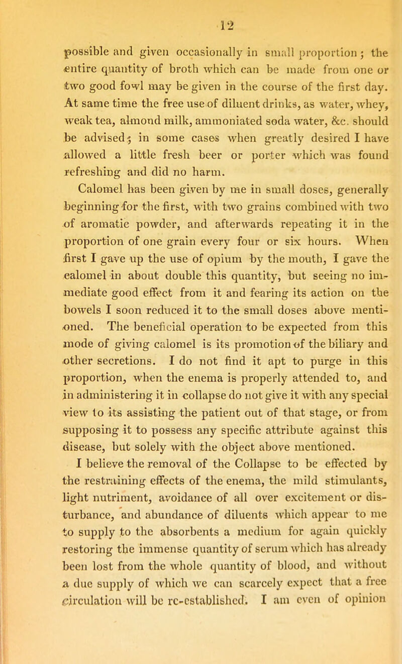 possible and given occasionally in small proportion; the entire quantity of broth which can be made from one or two good fowl may be given in the course of the first day. At same time the free use of diluent drinks, as water, whey, weak tea, almond milk, ammoniated soda water, &c. should be advised 5 in some cases when greatly desired I have allowed a little fresh beer or porter which was found refreshing and did no harm. Calomel has been given by me in small doses, generally .beginning for the first, with two grains combined with two of aromatic powder, and afterwards repeating it in the proportion of on€ grain every four or six hours. When first I gave up the use of opium by the mouth, I gave the calomel in about double this quantity, but seeing no im- mediate good effect from it and fearing its action on the bowels I soon reduced it to the small doses above menti- oned. The beneficial operation to be expected from this mode of giving calomel is its promotion «f the biliary and other secretions. I do not find it apt to purge in this proportion, when the enema is properly attended to, and jn administering it in collapse do not give it with any special •view to its assistiiig the patient out of that stage, or from supposing it to possess any specific attribute against this disease, but solely with the object above mentioned. I believe the removal of the Collapse to be effected by the restraining effects of the enema, the mild stimulants, light nutriment, avoidance of all over excitement or dis- turbance, and abundance of diluents which appear to me to supply to the absorbents a medium for again quickly restoring the immense quantity of serum which has already been lost from the whole quantity of blood, and without a due supply of which we can scarcely expect that a free circulatiou will be re-established. I am even of opinion