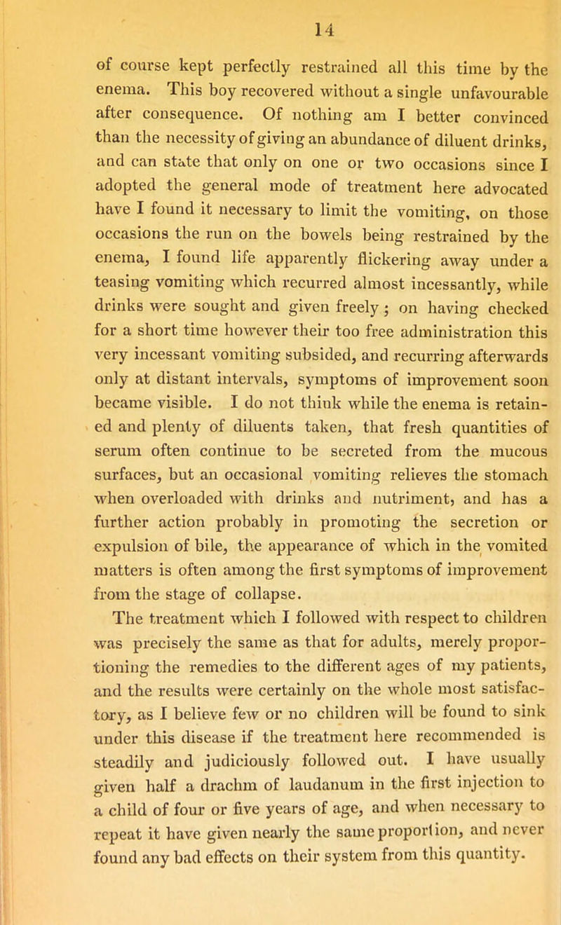 of coui'se kept perfectly restrained all this time by the enema. This boy recovered without a single unfavourable after consequence. Of nothing am I better convinced than the necessity of giving an abundance of diluent drinks, and can state that only on one or two occasions since I adopted the general mode of treatment here advocated have I found it necessary to limit the vomiting, on those occasions the run on the bowels being restrained by the enema, I found life apparently flickering away under a teasing vomiting which recurred almost incessantly, while drinks were sought and given freely; on having checked for a short time however their too free administration this very incessant vomiting subsided, and recurring afterwards only at distant intervals, symptoms of improvement soon became visible. I do not think while the enema is retain- ed and plenty of diluents taken, that fresh quantities of serum often continue to be secreted from the mucous surfaces, but an occasional vomiting relieves the stomach, when overloaded with drinks and nutriment, and has a further action probably in promoting the secretion or expulsion of bile, the appearance of which in the vomited matters is often among the first symptoms of improvement from the stage of collapse. The treatment which I followed with respect to children was precisely the same as that for adults, merely propor- tioning the remedies to the different ages of my patients, and the results were certainly on the whole most satisfac- tory, as I believe few or no children will be found to sink under this disease if the treatment here recommended is steadily and judiciously followed out. I have usually given half a drachm of laudaimm in the first injection to a child of four or five years of age, and when necessary to repeat it have given nearly the same proportion, and never found any bad effects on their system from this quantity.