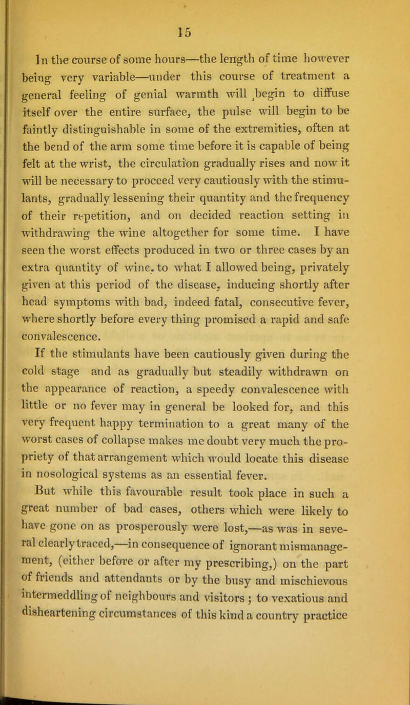 In the course of some hours—the length of time however being very variable—under this course of treatment a general feeling of genial warmth will .begin to diffuse itself over the entire surface, the pulse will begin to be faintly distinguishable in some of the extremities, often at the bend of the arm some time before it is capable of being felt at the wrist, the circulation gradually rises and now it will be necessary to proceed very cautiously with the stimu- lants, gradually lessening their quantity and the frequency of their rt-petition, and on decided reaction setting in withdrawing the wine altogether for some time. I have seen the worst effects produced in two or three cases by an extra quantity of wine, to what I allowed being, privately given at this period of the disease, inducing shortly after head symptoms with bad, indeed fatal, consecutive fever, where shortly before every thing promised a rapid and safe convalescence. If the stimulants have been cautiously given during the cold stage and as gradually but steadily withdrawn on the appearance of reaction, a speedy convalescence with little or no fever may in general be looked for, and this very frequent happy termination to a great many of the worst cases of collapse makes me doubt very much the pro- priety of that arrangement which would locate this disease in nosological systems as an essential fever. But while this favourable result took place in such a great number of bad cases, others which were likely to have gone on as prosperously were lost,—as was in seve- ral clearly traced,—in consequence of ignorant mismanage- ment, (cither befoi-e or after my prescribing,) on the part of friends and attendants or by the busy and mischievous intermeddling of neighbours and visitors ; to vexatious and disheartening circumstances of this kind a country practice