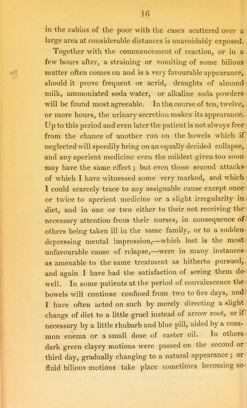 in the cabins of the poor with the cases scattered over a, large area at considerable distances is unavoidably exposed. Together with the commencement of reaction, or in a. few bom'S after, a straining or vomiting of some bilious matter often comes on and is a very favourable appearance, should it prove frequent or acrid, draughts of almond milk, ammoniated soda water, or alkaline soda powders will be found most agreeable. In thei course of ten, twelve,, or more hours, the urinary secretion makes its appearance. Up to this period and even later the patient is not always free- from the chance of another run on the bowels which if neglected will speedily bring on an equally decided collapse,, and any aperient medicine even the mildest given too soon may have the same effect; but even those second attacks of which I have witnessed some very marked, and which I could scarcely trace to any assignable cause except once or twice to aperient medicine or a slight irregularity in; diet, and in one or two either to their not receiving the necessary attention fron* their nurses, in consequence of! othei-s being taken ill in the same family, or to a sudden t depressing mental iiBpression,—which last is the most: unfavourable cause of relapse,—^were in many instance®! as amenable to the same treatment as hitherto pursued, and again I have had the satisfaction of seeing them do- well. In some patients at the period of convalescence the ■ bowels will continue confined from two to five days, and I I have often acted on such by merely directing a slight change of diet to a little gruel instead of arrow root, or iff necessary by a little rhubarb and blue pill, aided by a com- mon enema or a small dose of castor oil. In others; dark green clayey motions were passed on the second or- third day, gradually changing to a natural appearance ; or- fluid bilious motions take place sometimes becoming so»