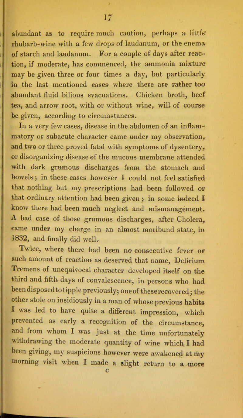 abundant as to require much caution, perhaps » little' rhubarb-wine with a few drops of laudanum, or the enema of starch and laudanum. For a couple of days after reac- tion, if moderate^ has eommenced, the ammonia mixture may be given three or four times a day, but particularly in the last mentioned cases where there are rather too abundant fluid bilious evacuations. Chicken broth, beef tea, and arrow root, with or without wine, will of course be given, according to circumstances. In a very few cases, disease in the abdomen of an inflam- matory or subacute character came under my observation, and two or three proved fatal with symptoms of dysentery, or disorganizing disease of the mucous membrane attended with dark grumous discharges from the stomach and bowels; in these cases however I could not feel satisfied that nothing but my prescriptions had been followed or that ordinary attention had been given j in some imieed I know there had been much neglect and mismanagement. A bad case of tiwse grumous discharges, after Cholera, came under my charge in an almost moribund state, in 1832, and finally did welL Twice, where there had been no consecutive fever of Buch amount of reaction as deserved that name. Delirium Tremens of unequivocal character developed itself on the third and fifth days of convalescence, in persons who had been disposed to tipple previously^ oneof theserecovered; the • other stole on insidiously in a man of whose previous habits I was led to have quite a different impression, which prevented as early a recognition of the circumstance, and from whom I was just at the time unfortunately withdrawing the moderate quantity of wine which I had been giving, my suspicions however were awakened at my morning visit when I made a slight return to a more c
