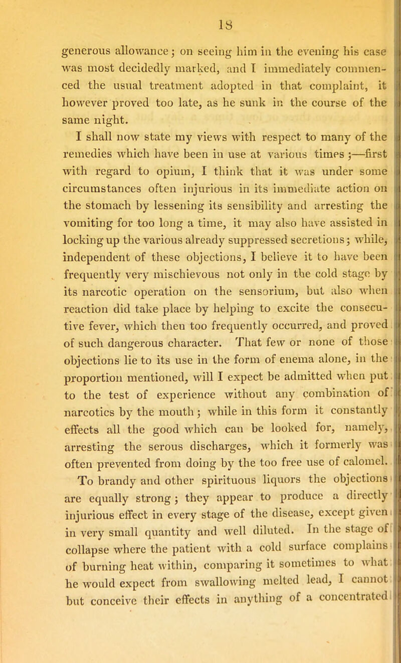 IS generous allowance; on seeing him in the evening his case was most decidedly marked, and I immediately commen- ced the usual treatment adopted in that complaint, it however proved too late, as he sunk in the course of the same night. I shall now state my views with respect to many of the remedies Avhich have been in use at various times ;—first with regard to opium, I think that it was under some circumstances often injm-ious in its immediate action on the stomach by lessening its sensibility and arresting the vomiting for too long a time, it may also have assisted in locking up the various already suppressed secretions; while^ independent of these objections, I believe it to have been frequently very mischievous not only in the cold stage by its narcotic operation on the sensorium, but also wlien reaction did take place by helping to excite the consecu- tive fever, which then too frequently occurred, and proved. of such dangerous character. That few or none of those; objections lie to its use in the form of enema alone, in the i proportion mentioned, will I expect be admitted when put; to the test of experience without any combination of; narcotics by the mouth ; while in this form it constantly effects all the good which can be looked for, namelj^,, arresting the serous discharges, which it formerly was often prevented from doing by the too free use of calomel. To brandy and other spirituous liquors the objections i are equally strong; they appear to produce a directly injurious effect in every stage of the disease, except given i in very small quantity and well diluted. In the stage off collapse where the patient with a cold surface complains- of burning heat within, comparing it sometimes to what: he would expect from swallowing melted lead, I cannot: but conceive their effects in any tiling of a concentrated I
