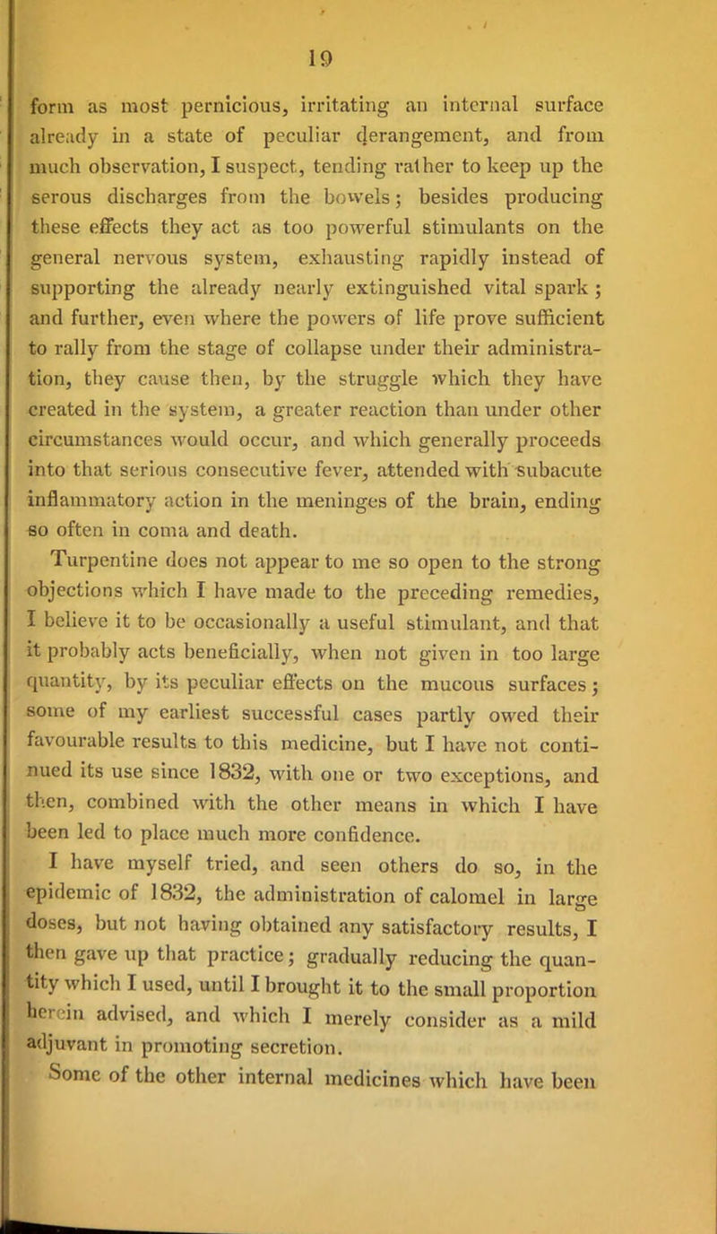 form as most pernicious, irritating an internal surface already in a state of peculiar cjerangement, and from much observation, I suspect, tending rather to keep up the serous discharges from the bowels; besides producing these effects they act as too powerful stimulants on the general nervous system, exhausting rapidly instead of supporting the already nearly extinguished vital spark ; and further, even where the powers of life prove sufficient to rally from the stage of collapse under their administra- tion, they cause then, by the struggle which they have created in the system, a greater reaction than under other circumstances would occur, and which generally proceeds into that serious consecutive fever, attended with Subacute inflammatory action in the meninges of the brain, ending so often in coma and death. Turpentine does not appear to me so open to the strong objections which I have made to the preceding remedies, I believe it to be occasionally a useful stimulant, and that it probably acts beneficially, when not given in too large quantity, by its peculiar effects on the mucous surfaces; some of my earliest successful cases partly owed their favourable results to this medicine, but I have not conti- nued its use since 1832, with one or two exceptions, and then, combined with the other means in which I have been led to place much more confidence. I have myself tried, and seen others do so, in the epidemic of 1832, the administration of calomel in large doses, but not having obtained any satisfactoiy results, I then gave up that practice; gradually reducing the quan- tity which I used, until I brought it to the small proportion herein advised, and which I merely consider as a mild adjuvant in promoting secretion. Some of the other internal medicines which have been