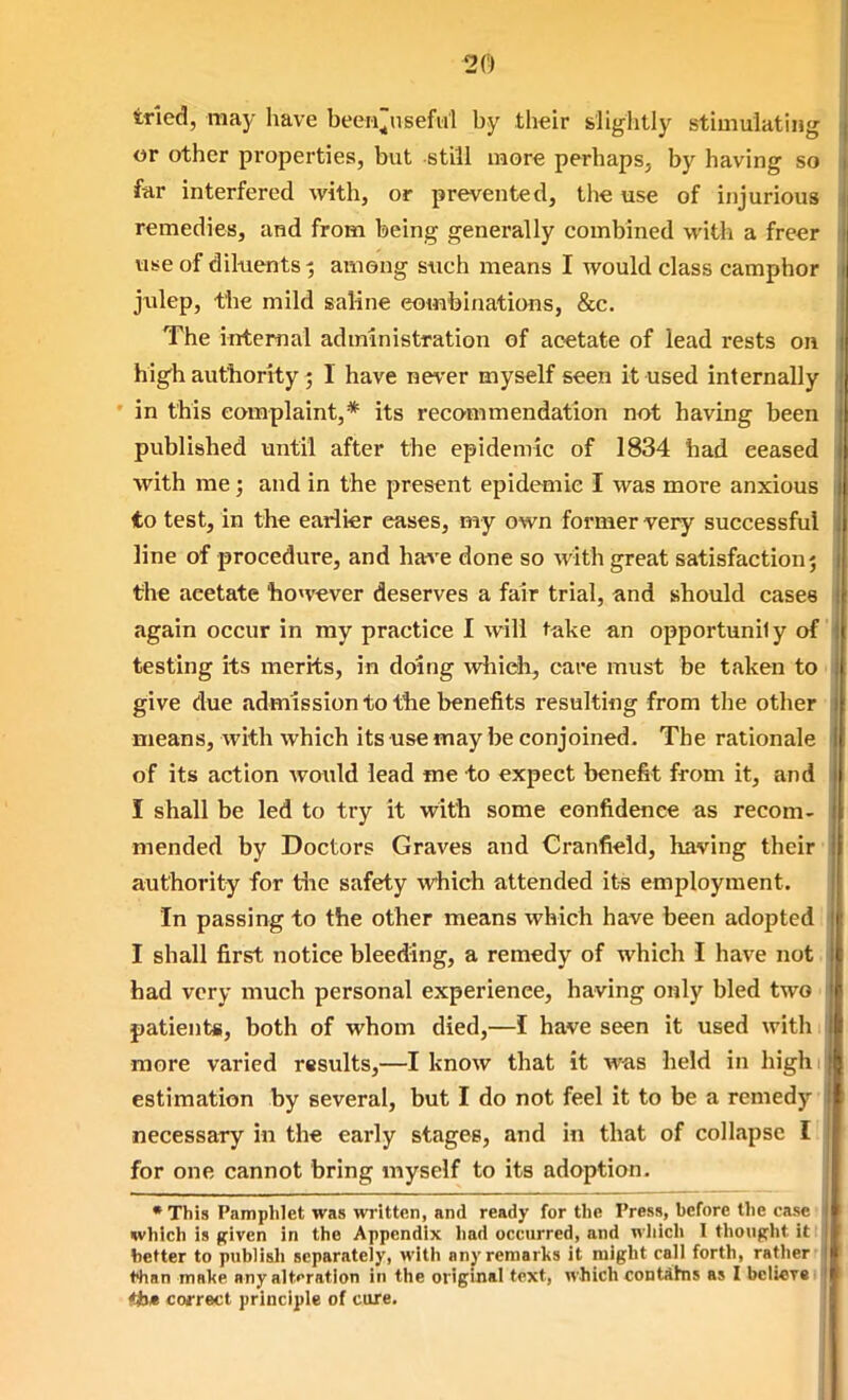 tried, may have beeii^useful by their slightly stimulating or other properties, but still more perhaps, by having so far interfered with, or prevented, the use of injurious remedies, and from being generally combined with a freer use of diluents^ among s«ch means I would class camphor julep, the mild saline eombinations, &c. The internal administration of acetate of lead rests on hlg'h authority ; I have never myself seen it used internally • in this complaint,* its recommendation not having been published until after the epidemic of 1834 had ceased with me; and in the present epidemic I was more anxious to test, in the earlier eases, my own former very successful line of procedure, and have done so with great satisfaction j the acetate liowever deserves a fair trial, and should cases again occur in my practice I will take an opportunil y of' testing its merits, in doing which, care must be taken to < give due admission to tlie benefits resulting from the other means, with which its use may be conjoined. The rationale of its action would lead me to expect benefit from it, and I shall be led to try it witli some confidence as recom- mended by Doctors Graves and Cranfield, having their' authority for tlie safety which attended it-s employment. In passing to the other means which have been adopted I shall first notice bleeding, a remedy of which I have not. had very much personal experience, having only bled two ■ patients, both of whom died,—I have seen it used with. more varied results,—I know that it was held in highi estimation by several, but I do not feel it to be a remedy necessary in the early stages, and in that of colLipse I for one cannot bring myself to its adoption. I •This Pamphlet was written, and ready for the Press, before the case I which is given in the Appendix had occurred, and which I thought it 11 better to publish separately, with any remarks it might call forth, rather ! thhn make any alteration in the original text, which contfihis as I bc!i«T«i|j| tb» correct principle of cure.