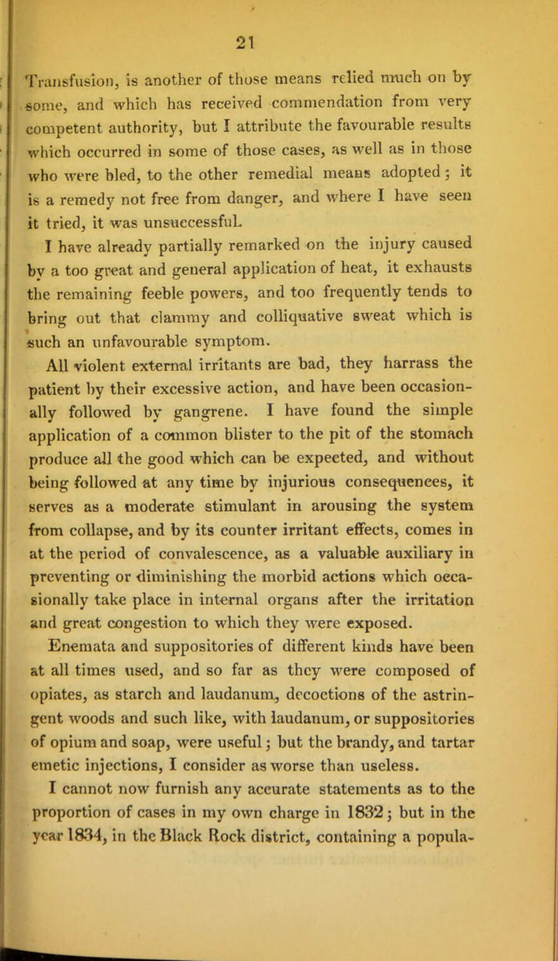 Transfusion, is another of those means relied much on by 6ome, and which has received commendation from very competent authority, but I attribute the favourable results which occurred in some of those cases, as well as in those who were bled, to the other remedial means adopted; it is a remedy not free from danger, and where I have seen it tried, it was unsuecessfuL I have already partially remarked on the injury caused by a too gv^at and general application of heat, it exhausts the remaining feeble powers, and too frequently tends to bring out that clammy and colliquative sweat which is fiuch an unfavourable symptom. All violent external irritants are bad, they harrass the patient by their excessive action, and have been occasion- ally followed by gangrene. I have found the simple application of a common blister to the pit of the stomach produce all the good which can be expected, and without being followed at any time by injurious consequences, it serves as a moderate stimulant in arousing the system from collapse, and by its counter irritant effects, comes in at the period of convalescence, as a valuable auxiliary in preventing or diminishing the morbid actions which occa- sionally take place in internal organs after the irritation and great congestion to which they were exposed. Enemata and suppositories of different kinds have been at all times used, and so far as they were composed of opiates, as starch and laudanum, decoctions of the astrin- gent woods and such like, with laudanum, or suppositories of opium and soap, were useful; but the brandy, and tartar emetic injections, I consider as worse than useless. I cannot now furnish any accurate statements as to the proportion of cases in my own charge in 1832; but in the year 1834, in the Black Rock district, containing a popula-
