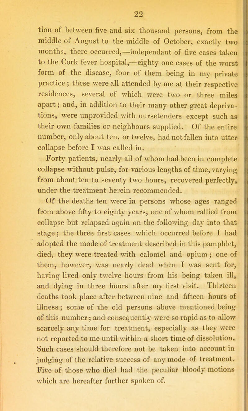 tion of between five and six thousand persons, from the middle of August to the middle of October, exactly two months, there occurred,—independant of five cases taken to the Cork fever hospital,—eighty one cases of the worst form of the disease, four of them being in my private practice; these were all attended by me al their respective residences, several of which were two or three miles apart; and, in addition to their many other great depriva- tions, were unprovided with nursetenders except such as their own families or neighbours supplied. Of the entire number, only about ten, or twelve, had not fallen into utter collapse before I was called in. Forty patients, nearly all of whom had been in complete collapse without pulse, for various lengths of time, varying from about ten to seventy two hours, recovered perfectly, under the treatment herein recommended. Of the deaths ten were in persons whose ages ranged from above fifty to eighty years, one of whom rallied from collapse but relapsed again on the following day into that stage; the three first cases which occurred before I had adopted the mode of treatment described in this pamphlet, died, they were treated with calomel and opium ; one of them, however, was nearly dead when I was sent for, having lived only twelve hours from his being taken ill, and dying in three hours after my first visit. Thirteen deaths took place after between nine and fifteen hours of illness; some of the old persons above mentioned being of this number; and consequently were so rapid as to allow scarcely any time for treatment, especially as they were not reported to me until within a short time of dissolution. Such cases should therefore not be taken into account in judging of the relative success of any mode of treatment. Five of those who died had the peculiar bloody motions which are hereafter further Spoken of.