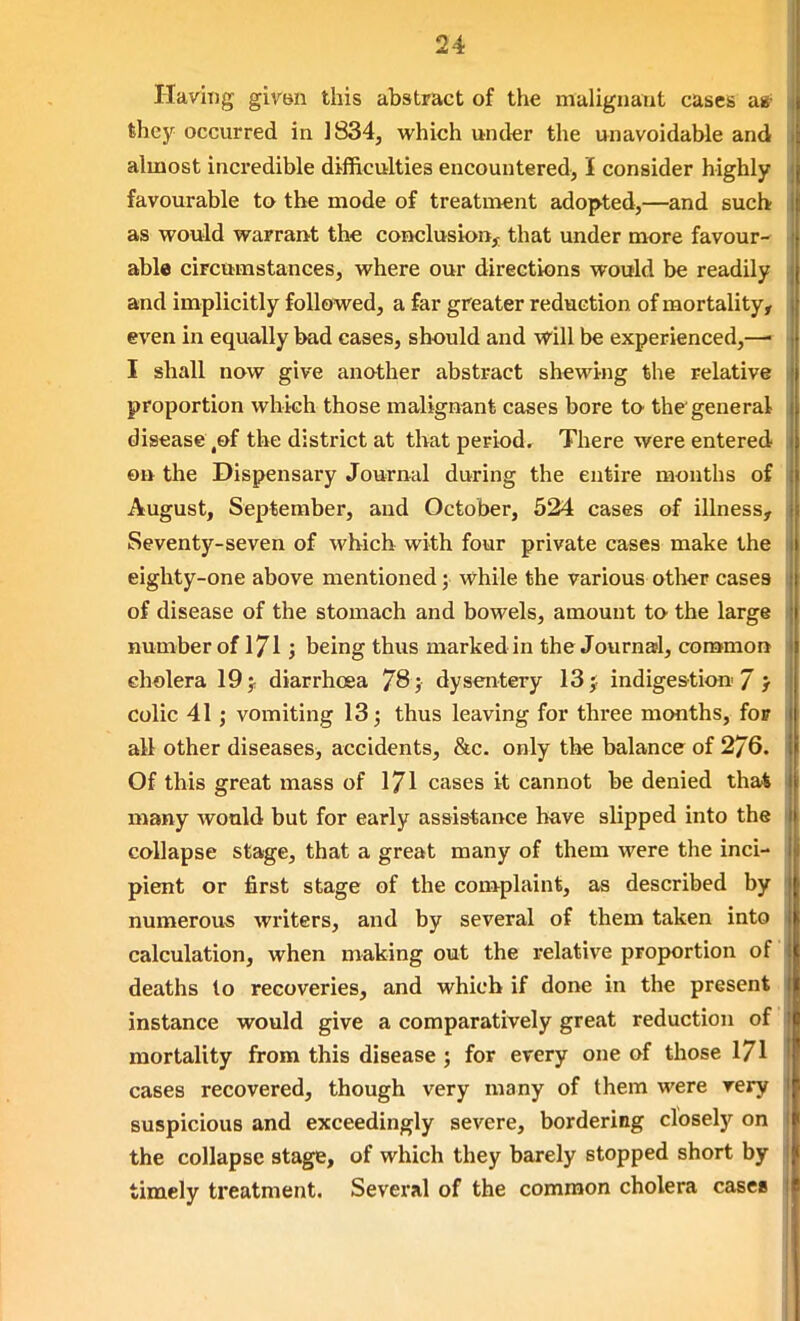 Having gh'Bii this abstract of the malignant cases ag they occurred in 1834, which under the unavoidable and almost incredible difficulties encountered, I consider highly favourable to the mode of treatment adopted,—and such as would warrant the conclusion,^ that under more favour- able circumstances, where our directions would be readily and implicitly followed, a far greater reduction of mortality, even in equally bad cases, should and will be experienced,—■ I shall now give another abstract shewing the relative proportion which those malignant cases bore to the general disease,of the district at that period. There were entered on the Dispensary Journal during the entire months of August, September, and October, 524 cases of illness. Seventy-seven of which with four private cases make the eighty-one above mentioned; while the various other cases of disease of the stomach and bowels, amount to the large number of 171J being thus marked in the Journafl, common cholera 19 ^ diarrhoea 78; dysentery 13 j indigestion' 7 } colic 41; vomiting 13; thus leaving for three months, foF i all other diseases, accidents, &c. only the balance of 2/6. Of this great mass of 171 cases it cannot be denied that many would but for early assistance have slipped into the collapse stage, that a great many of them were the inci- pient or first stage of the complaint, as described by numerous writers, and by several of them taken into calculation, when making out the relative proportion of deaths to recoveries, and which if done in the present instance would give a comparatively great reduction of mortality from this disease ; for every one of those 171 cases recovered, though very many of them were very suspicious and exceedingly severe, bordering closely on the collapse stage, of which they barely stopped short by timely treatment. Several of the common cholera casee I