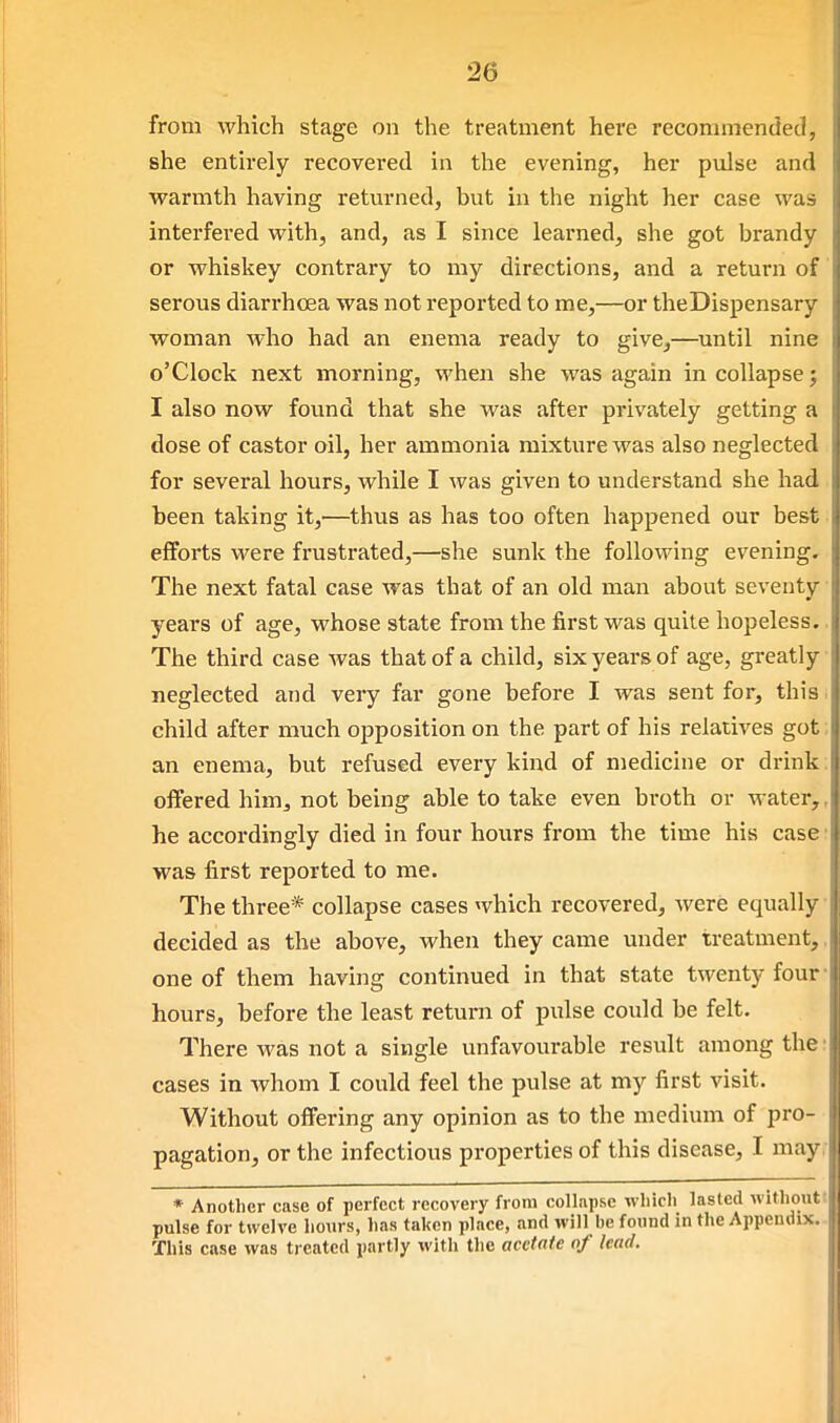 from which stage on the treatment here recommended, she enth-ely recovered in the evening, her pulse and warmth having retm-ned, but in the night her case was interfered with, and, as I since learned, she got brandy or whiskey contrary to my directions, and a return of serous diarrhcea was not reported to me,—or theDispensary woman who had an enema ready to give,—until nine o'clock next morning, when she was again in collapse; I also now found that she was after privately getting a dose of castor oil, her ammonia mixture was also neglected for several hours, while I was given to understand she had been taking it,—thus as has too often happened our best efforts were frustrated,—she sunk the following evening. The next fatal case was that of an old man about seventy years of age, whose state from the first was quite hopeless.. The third case was that of a child, six years of age, greatly neglected and very far gone before I was sent for, this i child after much opposition on the part of his relatives got; an enema, but refused every kind of medicine or drink: oifered him, not being able to take even broth or water,, he accordingly died in four hours from the time his case ■ was first reported to me. The three* collapse cases which recovered, were equally ■ decided as the above, when they came under treatment,, one of them having continued in that state twenty four- hours, before the least return of pulse could be felt. There was not a single unfavourable result among the: cases in whom I could feel the pulse at my first visit. Without offering any opinion as to the medium of pro- pagation, or the infectious properties of this disease, I may, * Another case of perfect recovery from collapse which lasted withoutt pulse for twelve hours, has taken place, and will be found in the Appendix.- This case was treated partly with the acetate of lead.