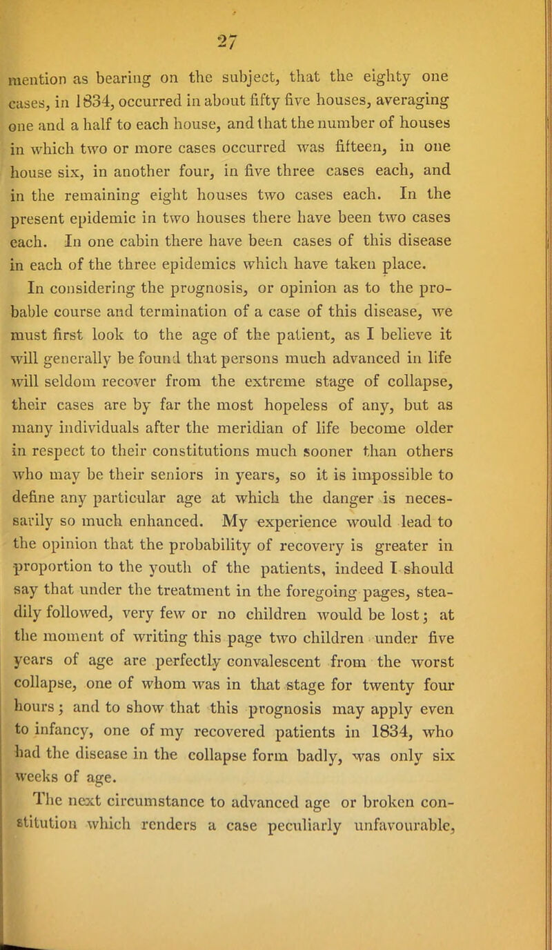 mention as bearing on the subject, that the eighty one cases, in 1834, occurred in about fifty five houses, averaging one and a half to each house, and that the number of houses in which two or more cases occurred was fifteen, in one house six, in another four, in five three cases each, and in the remaining eight houses two cases each. In the present epidemic in two houses there have been two cases each. In one cabin there have been cases of this disease in each of the three epidemics which have taken place. In considering the prognosis, or opinion as to the pro- bable course and termination of a case of this disease, we must first look to the age of the patient, as I believe it will generally be found that persons much advanced in life will seldom recover from the extreme stage of collapse, their cases are by far the most hopeless of any, but as many individuals after the meridian of life become older in respect to their constitutions much sooner than others who may be their seniors in years, so it is impossible to define any particular age at which the danger is neces- sarily so much enhanced. My experience would lead to the opinion that the probability of recovery is greater in proportion to the youth of the patients, indeed I should say that under the treatment in the foregoing pages, stea- dily followed, very few or no children would be lost; at the moment of writing this page two children under five years of age are perfectly convalescent from the worst collapse, one of whom was in tliat stage for twenty four hours; and to show that this prognosis may apply even to infancy, one of my recovered patients in 1834, who had the disease in the collapse form badly, was only six weeks of age. The next circumstance to advanced age or broken con- stitution which renders a case peculiarly unfavourable,