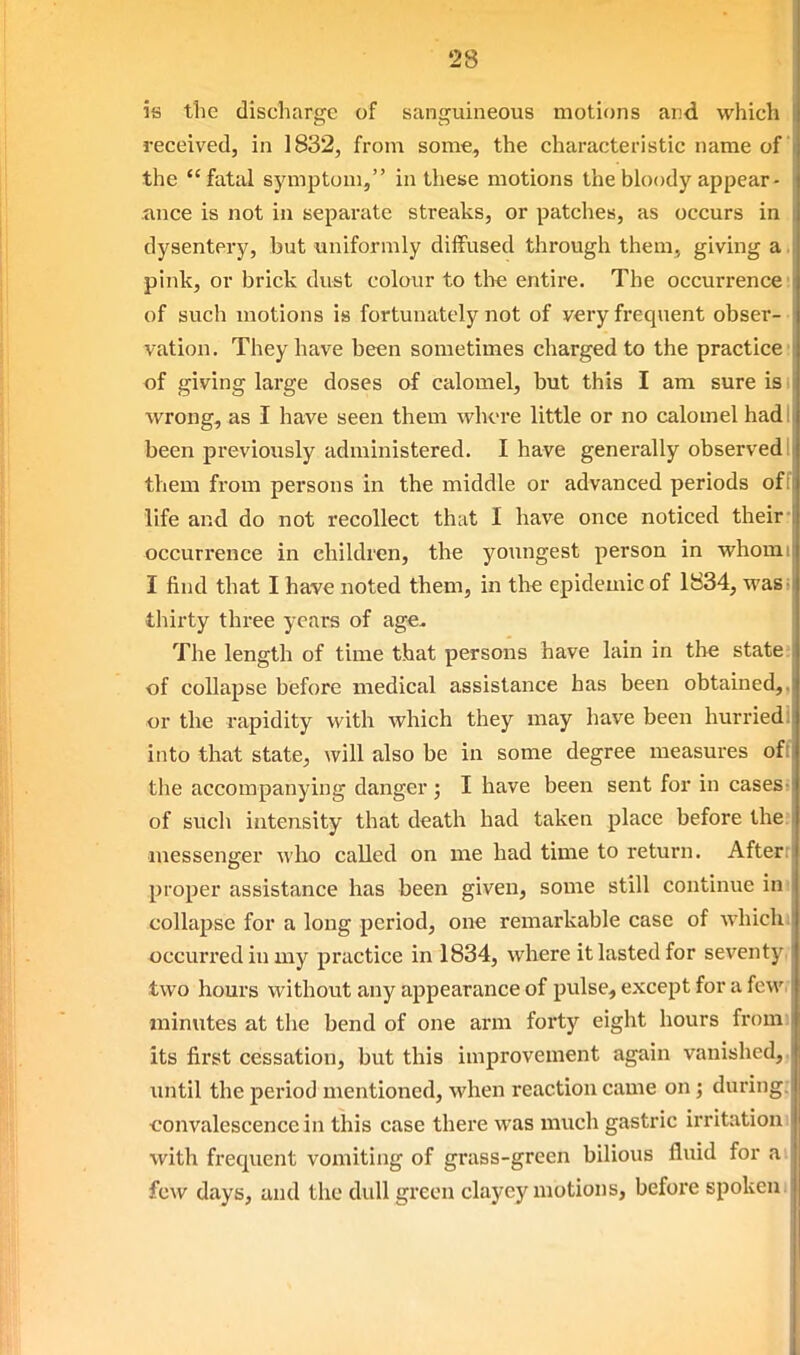 is the discharge of sanguineous motions and which received, in 1832, from some, the characteristic name of the fatal symptom, in these motions the bbody appear- ance is not in separate streaks, or patches, as occurs in dysentery, but uniformly diffused through them, giving a, pink, or brick dust colour to the entire. The occurrence; of such motions is fortunately not of very frequent obser- vation. They have been sometimes charged to the practice: of giving large doses of calomel, but this I am sure is i wrong, as I have seen them where little or no calomel had I been previously administered. I have genei'ally observed I them from persons in the middle or advanced periods off life and do not recollect thiit I have once noticed their- occurrence in children, the youngest person in whomi I find that I have noted them, in the epidemic of 1834, wasi thirty three years of age. The length of time that persons have lain in tlie state? of collapse before medical assistance has been obtained,, or the rapidity with which they may have been hurried! into that state, will also be in some degree measures off the accompanying danger; I have been sent for in cases, of such intensity that death had taken place before the; messenger who called on me had time to return. Afterr proper assistance has been given, some still continue ini collapse for a long period, one remarkable case of whichi occurred in my practice in 1834, where it lasted for seventy, two hours without any appearance of pulse, except for a few. minutes at the bend of one arm forty eight hours from) its first cessation, but this improvement again vanished,, until the period mentioned, when reaction came on; during: convalescence in this case there was much gastric irritationi with frequent vomiting of grass-green bilious fluid for ai few days, and the dull green clayey motions, before spokeni