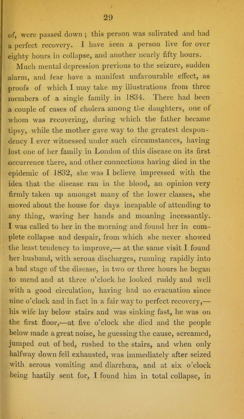 of, were passed down ; this person was salivated and iiad a perfect recovery. I have seen a person live for over eighty hours in coUapse, aud another nearly fifty hours. Much mental depression previous to the seizure, sudden alarm, and fear have a manifest unfavourable effect, as proofs of which I may take my illustrations from three members of a single family in 1834. There had been a couple of cases of cholera among the daughters, one of whom was recovering, during which the father became tipsy, while the mother gave way to the greatest despon- dency I ever witnessed under such circumstances, having lost one of her family in London of this disease on its first occurrence there, and other connections having died in the epidemic of 1832, she was I believe impressed with the idea that the disease ran in the blood, an opinion very ■firmly taken up amongst many of the lower classes, she moved about the house for days incapable of attending to anj'- thing, waving her hands and moaning incessantly. I was called to her in the morning and found her in com- plete collapse and despair, from which she never showed the least tendency to improve,— at the same visit I found her husband, with serous discharges, running rapidly into a bad stage of the disease, in two or three hours he began to mend and at three o'clock he looked ruddy and well with a good circulation, having had no evacuation since nine o'clock and in fact in a fair way to perfect recovery,— his wife lay below stairs and was sinking fast, he was on the first floor,—at five o'clock she died and the people below made a great noise, he guessing the cause, screamed, jumped out of bed, rushed to the stairs, and when only halfway down fell exhausted, was immediately after seized with serous vomiting and diarrhoea, and at six o'clock being hastily sent for, I found him in total collapse, in