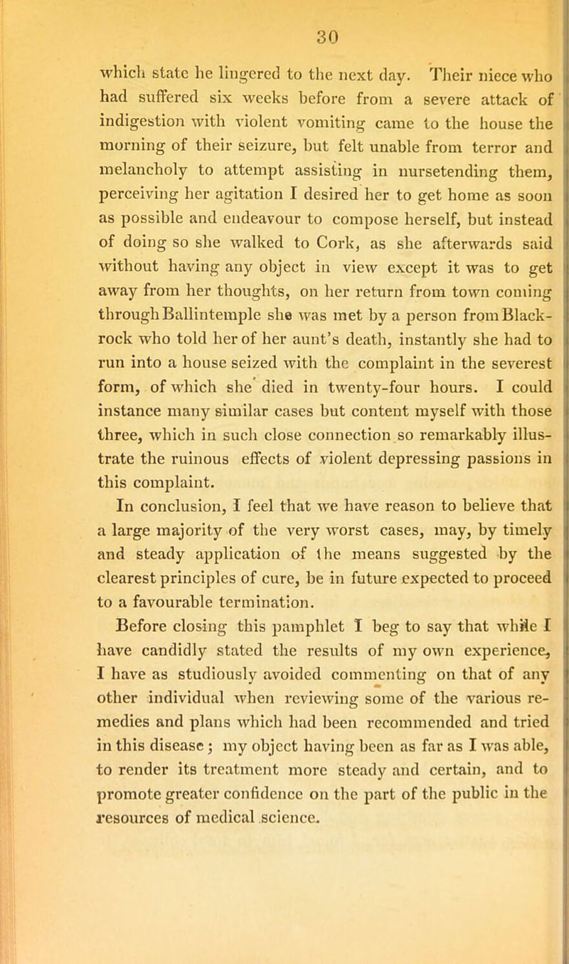 which state he Ihigered to the next day. Their niece who had suffered six weeks before from a severe attack of indigestion with violent vomiting came to the house the morning of their seizure, but felt unable from terror and melancholy to attempt assisting in nursetending them, perceiving her agitation I desired her to get home as soon as possible and endeavour to compose herself, but instead of doing so she walked to Cork, as she afterwards said without having any object in view except it was to get away from her thoughts, on her return from town coming through Ballintemple she was met by a person from Black- rock who told her of her aunt's death, instantly she had to run into a house seized with the complaint in the severest form, of which she died in twenty-four hours. I could instance many similar cases but content myself with those three, which in such close connection so remarkably illus- trate the ruinous effects of violent depressing passions in this complaint. In conclusion, I feel that we have reason to believe that a large majority of the very worst cases, may, by timely and steady application of the means suggested -by the clearest principles of cure, be in future expected to proceed to a favourable termination. Before closing this pamphlet I beg to say that whiSe I have candidly stated the residts of my own experience, I have as studiously avoided commenting on that of any other individual when reviewing some of the various re- medies and plans which had been recommended and tried in this disease; my object having been as far as I was able, to render its treatment more steady and certain, and to promote greater confidence on the part of the public in the resources of medical science.