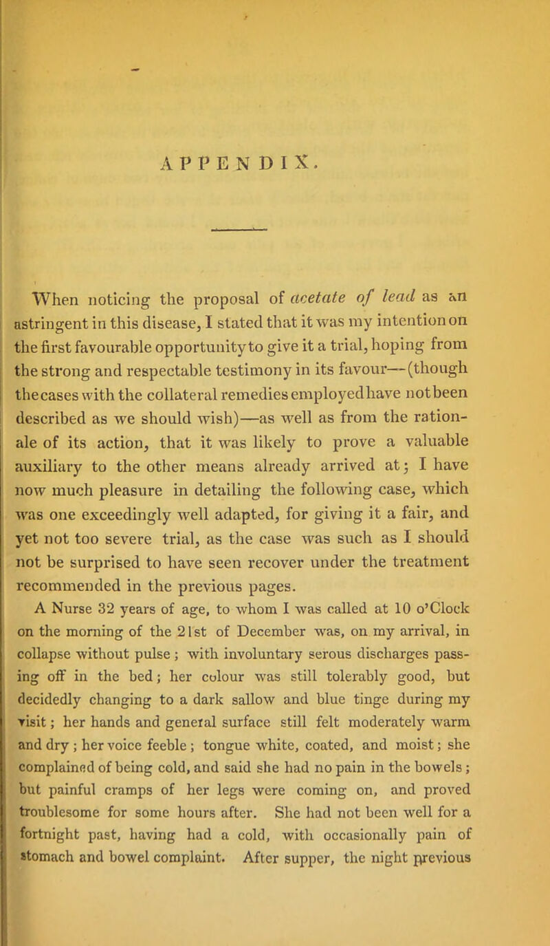 APPENDIX. When noticing the proposal of acetate of lead as an astringent in this disease, I stated that it was my intention on the first favourable opportunity to give it a trial, hoping from the strong and respectable testimony in its favour—(though thecases with the collateral remedies employedhave not been described as Ave should wish)—as well as from the ration- ale of its action, that it was likely to prove a valuable auxiliary to the other means already arrived at; I have now much pleasure in detailing the following case, which was one exceedingly well adapted, for giving it a fair, and yet not too severe trial, as the case was such as I should not be surprised to have seen recover under the treatment recommended in the previous pages. A Nurse 32 years of age, to whom I was called at 10 o'Clock on the morning of the 21st of December was, on my arrival, in collapse without pulse ; with involuntary serous discharges pass- ing off in the bed; her colour was still tolerably good, but decidedly changing to a dark sallow and blue tinge during my Yisit; her hands and general surface still felt moderately warm and dry ; her voice feeble ; tongue white, coated, and moist; she complainfid of being cold, and said she had no pain in the bowels; but painful cramps of her legs were coming on, and proved troublesome for some hours after. She had not been well for a ortnight past, having had a cold, with occasionally pain of tomach and bowel complaint. After supper, the night previous