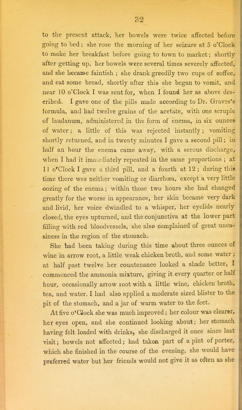 S2 to the present attack, her bowels were twice affected before gomg to bed; she rose the morning of her seizure at 5 o'Clock to make her breakfast before going to town to market; shortly after getting up, her bowels were several times severely affected, and she becacoe faintish ; she drank greedily two cups of coffee, and eat some bread, shortly after this she began to vomit, and near 10 o'Clock I was sent for, when I found her as above des- cribed. I gave one of the pills made according to Dr. Graves's- formula, and had twelve grains of the acetate, with one scruple of laudanum, administered in the form of enema, in six ounces of water; a little of this was rejected instantly; vomiting shortly returned, and in twenty minutes I gave a second pill; in half an hour the enema came away, with a serous discharge, when I had it immediately repeated in the same proportions ; at 11 o'Clock I gave a third pill, and a fourth at 12 ; during this- time there was neither vomiting or diarrhoea, except a very little oozing of the enema; within those two hours she had changed greatly for the worse in appearance, her skin became very dark and livid, her voice dwindled to a whisper, her eyelids nearly closed, the eyes upturned, and the conjimctiva at the lower part filling with red bloodvessels, she also complained of great unea- siness in the region of the stomach. She had been taking during this time about three ounces of wine in arrow root, a little weak chicken broth, and some water; at half past twelve her countenance looked a shade better, I commenced the ammonia mixture, giving it every quarter or half hour, occasionally arrow loot with a little wine, chicken broth, tea, and water. I had also applied a moderate sized blister to the pit of the stomach, and a jar of warm water to the feet. At five o'Clock she was much improved; her colour was clearer, her eyes open, and she continued loolcing about; her stomach having felt loaded with drinks, she discharged it once since last visit; bowels not affected; had taken, part of a pint of porter, which she finished in the course of the evening, she would have preferred water but her friends would not give it as often as she