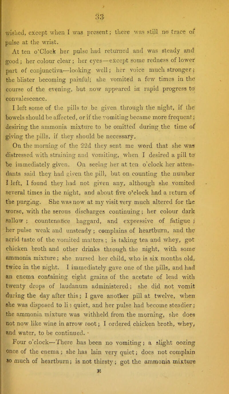 ,^3 ■wished, except when I was present; tliere was sti.U no trace of pulse at (he wrist. At ten o'clock her pulse had returned and was steady and good; her colour clear; her e3'-es—except some redness of lower part of conjunctiva—looking well; her voice much stronger; the blister becoming painful; she vomited a few times in the course of the evening, but now appeared in rapid progress to' convalescence. I left some of the pills to be given thfough the night, if the bowels should be affected, or if the vomiting became more frequent; desiring the ammonia mixture to be omitt ed during the time of giving the pills, if they should be necessaty. On the morning of the 22d they sent me word that she was distressed with straining and vomiting, when I desired a pill to' be immediately given. On seeing her at ten o'clock her atten- dants said they had given the pill, but on counting the number 1 left, I found they had not given any, although she vomited several times in the night, and about fivie o'clock had a return of tlae purging. She was now at my visit very much altered for the worse, with the serous discharges continuing; her colour dark sallow ; countenance haggard, and expressive of fatigue } her pulse weak and unsteady; complains of heartburn, and the acrid taste of the vomited matters ; is taking tea and whej', got chicken broth and other drinks thiough the night, with some ammonia mixture; she nursed her child, who is six months old, twice in the night. I immediately gave one of the pills, and had an enema containing eight grains of the acetate of lead with twenty drops of laudanum administered; she did not vomit during the day after this; I gave another pill at twelve, when she was disposed to li 2 quiet, and her pulse had become steadier; the ammonia mixture was withheld from the morning, she does not now like wine in arrow root; I ordered chicken broth, whey^ and water, to be continued. • Four o'clock—There has been no vomiting; a slight oozing once of the enema; she has lain very quiet; does not complain *o much of heartburn; is not thirsty ; got the ammonia mixture R