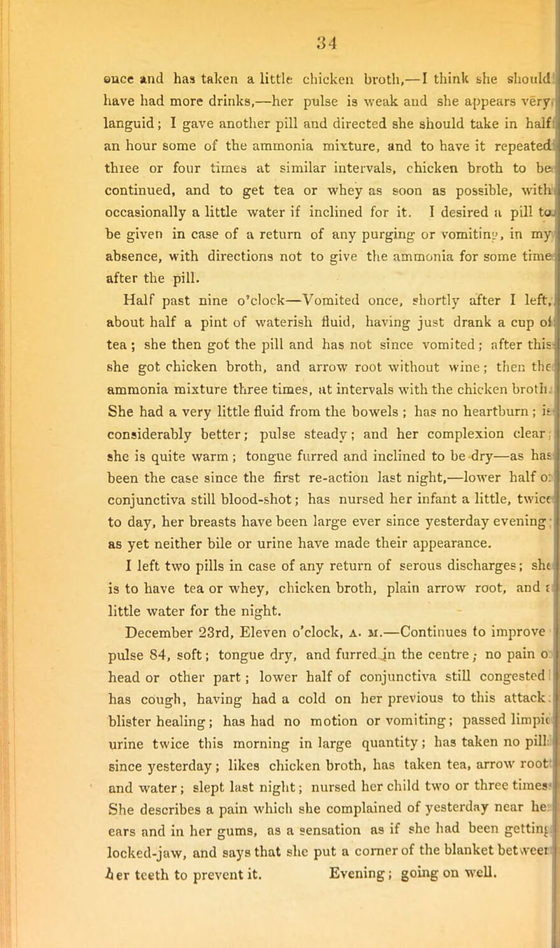 euGc and has taken a little chicken broth,—I think she should! have had more drinks,—her pulse is weak and she appears veryr languid; I gave another pill and directed she should take in halfi an hour some of the ammonia mixture, and to have it repeated thiee or four times at similar intervals, chicken broth to bet continued, and to get tea or whey as soon as possible, with! occasionally a little water if inclined for it. I desired a pill ta be given in case of a return of any purging or vomitini', in myy absence, with directions not to give the ammonia for some time* after the pill. Half past nine o'clock—Vomited once, shortly after I left, about half a pint of waterish fluid, having just drank a cup ot tea ; she then got the pill and has not since vomited ; after this: she got chicken broth, and arrow root without wine; then thes ammonia mixture three times, at intervals with the chicken brothj She had a very little fluid from the bowels ; has no heartburn ; i& considerably better; pulse steady; and her complexion clear; she is quite warm; tongue furred and inclined to be dry—as haa been the case since the first re-action last night,—lower half 05 conjunctiva still blood-shot; has nursed her infant a little, twicei to day, her breasts have been large ever since yesterday evening; as yet neither bile or urine have made their appearance. I left two pills in case of any return of serous discharges; shei is to have tea or whey, chicken broth, plain arrow root, and £i little water for the night. December 23rd, Eleven o'clock, a. m.—Continues to improve ■ pulse 84, soft; tongue dry, and furredjn the centre; no pain o? head or other part; lower half of conjunctiva still congested I has cough, having had a cold on her previous to this attack: blister healing; has had no motion or vomiting; passed limpid( urine twice this morning in large quantity; has taken no pill:! since yesterday; likes chicken broth, has taken tea, arrow roott and water; slept last night; nursed her child two or three times? She describes a pain which she complained of yesterday near he? ears and in her gums, as a sensation as if she had been getting] locked-jaw, and says that she put a comer of the blanket between her teeth to prevent it. Evening; going on well.