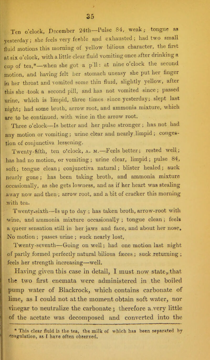 Ten o'clock. December 24th—I'ulse 84, weak,- tongue as yesterday; she feels very feeble and exhausted ; had two small fluid motions this morning of yellow bilious character, the first at six o'clock, with a little clear fluid vomiting once after drinking a cup of tea.*—when she got a p U: at nine o'clock the second motion, and having felt her stomach uneasy she put her finger in her throat and vomited some thin fluid, slightly yellow, after this she took a second pill, and has not vomited since; passed urine, which is limpid, three times since yesterday; slept last night; had some broth, arrow root, and ammonia mixture, which are to be continued, with wine in the arrow root. Three o'clock—Is better and her pulse stronger ; has not had any motion or vomiting; urine clear and nearly limpid ; conges- tion of conjunctiva lessening. Twenty-fifth, ten o'clock, a. m.—Feels better; rested well; has had no motion, or vomiting ; urine clear, limpid ; pulse 84, soft; tongue clean; conjunctiva natural; blister healed; suck nearly gone; has been taking broth, and ammonia mixture .occasionally, as she gets lowness. and as if her heart was stealing .away now and then; arrow root, and a bit of cracker this morning .with tea. Tvventy.sixth—^Is up to day ; has taken broth, arrow-root with Avine, and ammonia mixture occasionally ; tongue clean; feels a queer sensation still in her jaws and face, and about her nose. No motion ; passes urine ; suck nearly lost. Twenty-seventh—Going on well; had one motion last night of partly formed perfectly natural bilious faeces ; suck returning ; feels her strength increasing—well. Having given this case in detail, I must now state, that the two first enemata were administered in the boiled pump water of Blackrock, which contains carbonate of lime, as I could not at the moment obtain soft water, nor vinegar to neutralize the carbonate; therefore a very little of the acetate was decomposed and converted into the • This clear fluid is tlie tea, the milk of which hai been separated by coagulation, as I hare often observed.