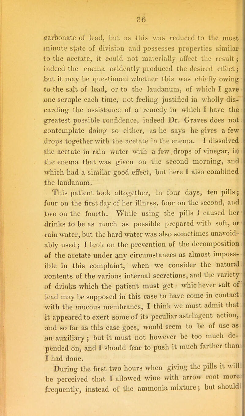 carbonate of lead, but as this was reduced to tbe most jniuute state of division and possesses properties similar to the acetate, it could not materially aflect the result; indeed the enema evidt-ntly produced the desired effect j but it may be questioned whetlier this was chiefly owing to the salt of lead, or to the laudanum, of which I gave pne scruple each time, not feeling justified in wholly dis- carding tbe assistance of a remedy in which I have tbe greatest possible confidence, indeed Dr. Graves does not. ^contemplate doing so either, as be says he gives a few drops together with the acetate in the enema. I dissolved the acetate in I'ain water with a few.drops of vinegar, in the enema that was given on the second morning, and. which had a similar good effect, but here I also combined tbe laudanum. This patient took altogether, in four days, ten pills j four on the first day of her illness, four on the second, audi J,wo on tbe fourth. While using the pills I caused her- drinks to be as much as possible prepared Avith soft, or* rain water, but the hard water was also sometimes unavoid- ably used; I look on the prevention of the decomposition! A)f the acetate under g,ny circumstances as almost imposs^ • ible in this complaint, when we consider the natural! contents of the various internal secretions, and the variety of drinks which the patient must get; whichever bait of.' lead may be supposed in this case to have come in contact with the mucous membranes, I think we must admit that: it appeared to exert some of its peculiar astringent action, and so far as this case goes, would seem to be of use as fin auxiliary; but it must not however be too much de- pended on, and I should fear to push it much farther tham I had done. During the first two hours when giving tbe pills it will be perceived that I allowed wine with arrow root more, /frequently, instead of tbe ammonia mixture; but should 1
