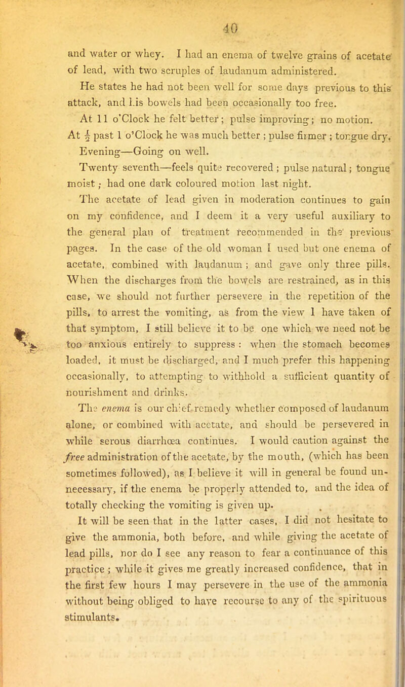 and water or whey. I had an enema of twelve grains of acetate of lead, with two scruples of laudanum administered. He states he had not been well for some days previous to this attack, and Lis bowels had been occasionally too free. At 11 o'clock he felt better; pulse improving; no motion. At ^ past 1 o'clock he was much better ; pulse firmer ; tongue dry. Evening—Going on well. Twenty seventh—feels quite recovered ; pulse natural; tongue moist; had one dark coloured motion last night. The acetate of lead given in moderation continues to gain on my confidence, and I deem it a very useful auxiliary to the general plan of treatment recommended in tli?' previous' pages. In the case of the old woman i u«ed but one enema of acetate, combined with laudanum ; and gave only three pills.. When the discharges from the bowels are restrained, as in this case, we should not further persevere in the repetition of the pills, to arrest the vomiting, as from the view 1 have taken of that symptom, I still believe it to be one which we need not be too anxious entirely to suppress : when the stomach becomes loaded, it must be discharged, and I much prefer this happening occasionally, to attempting to withhold a sufficient quantity of • nourishment and drinks. Th? enema is our chief.remedy whether composed of laudanum alone, or combined with acetate, and should be persevered in while serous diarrhoea continues. I would caution against the free administration of the acetate, by the mouth, (which has been sometimes followed), as I believe it will in general be found un- necessaiy, if the enema be properly attended to, and the idea of totally checking the vomiting is given up. It will be seen that in the latter cases, I did not hesitate to give the ammonia, both before, and while giving the acetate of lead pills, nor do I see any reason to fear a continuance of this practice ; while it gives me greatly increased confidence, that in the first few hours I may persevere in the use of the ammonia without being obliged to have recourse to any of the spirituous stimulants.