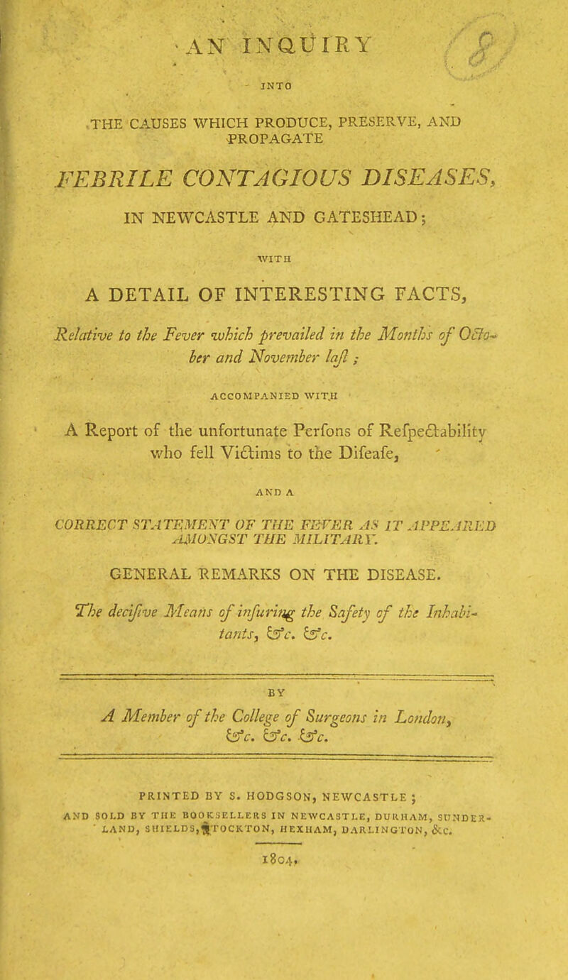 INTO .THE CAUSES WHICH PRODUCE, PRESERVE, AND -PROPAGATE FEBRILE CONTAGIOUS DISEASES, IN NEWCASTLE AND GATESHEAD; WITU A DETAIL OF INTERESTING FACTS, Relative to the Fever which prevailed in the Months of O&o- her and November lajl ; ACCOMPANIED WIT.H A Report of the unfortunate Perfons of Refpe£lability who fell Vi£lims to the Difeafe, AND A CORRECT STATEMENT OF THE FEFER IT APPEJRED ^JUUONGST THE MILITARY. GENERAL REMARKS ON THE DISEASE. The decifve Means of iiifuritig the Safety of the Inhabi- tants, ^c. ^c. BY A Member of the College of Surgeons in London, is'c. yc. .yc. PRINTED BY S. HODGSON, NEWCASTLE ; AND SOLD BY THE BOOKSELLERS IN NEWCASTLE, DUIIHAM, StlNDER- ■ LAND, SHIELDS,^TOCKTON, HEXHAM, DARI.ING I ON, &C. 1804,