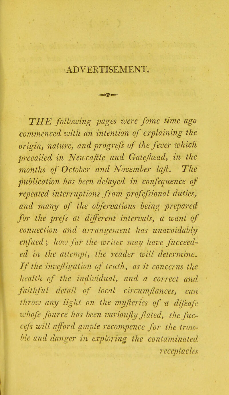 ADVERTISEMENT. THE following pages were fome time ago commenced with an intention of explaining the origin, nature, and progrefs of the fever zvhich prevailed in Newcajile and Gatejliead, in the months of October and November lafi. The publication has been delayed in confequence of repeated interruptions from profefsional duties, and many of the obfervations being prepared for the prefs at different intervals, a xuant of connection and arrangement has imavoidably enfued; how far the tcriter may Jiave fucceed- ed in the attempt, the reader will determine. If the invcfligation of truth, as it concerns the health of the individual, and a correct and faithful detail of local circumflances, can tkroiv any light on the myjleries of u difeafc w/iofe fource has been varioufiy fated, the fuc- cefs will afford ample recompence for the trou- hk and danger in exploring the contaminated receptacles A