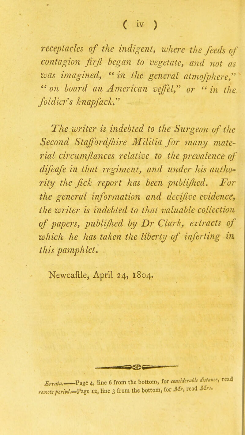 receptacles of the indigent, where the feeds of contagion firji began to vegetate, and not as was imagined, in the general atmofphere,' ow board an American vcjel, or in the. foldier's knapfack,' The ivriter is indebted to the Surgeon of the Second Staff or dfiire Militia for many mate- rial circumfiances relative to the prevalence of difeafe in that regiment, and under his autho- rity the fick report has been puhliflied. For the general information and decifive evidence, the writer is indebted to that valuable collection of papers, publifJied by Dr Clark, extracts of which he has taken the liberty of inferting in this pamphlet, Newcaftle, April 24, 1804. Errata. Page 4, line 6 from the bottom, for comiderahk dhtami, read rtmoteferitd.^ViZ'^ IZ, line 3 from the bottom, for Mr, read Mrs.