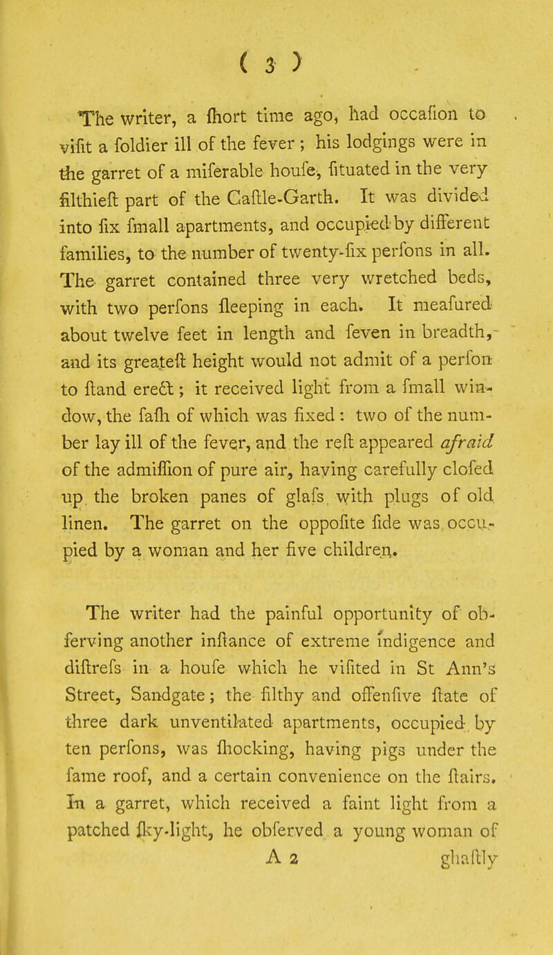 The writer, a (hort time ago, had occafion to vifit a foldier ill of the fever ; his lodgings were in the garret of a miferable houfe, fituated in the very filthieft part of the Caflle-Garth. It was divided into fix fmall apartments, and occupkd by different families, to the number of twenty-fix perfons in all. The- garret contained three very wretched beds, with two perfons fleeping in each. It meafured about twelve feet in length and feven in breadth,- and its greateft height would not admit of a perfon to ftand ere6t; it received light from a fmall win- dow, the fafli of which was fixed : two of the num- ber lay ill of the fevqr, and the reft appeared afraid of the admiffion of pure air, haying carefully clofed up the broken panes of glafs. with plugs of old linen. The garret on the oppofite fide was,occu.- pied by a woman and her five children. The writer had the painful opportunity of ob- ferving another inftance of extreme indigence and diftrefs in a houfe which he vifited in St Ann's Street, Sandgate; the filthy and offenfive fiatc of three dark unventilated apartments, occupied, by ten perfons, was fliocking, having pigs under the fame roof, and a certain convenience on the ftairs. In a garret, which received a faint light from a patched flvy-light, he obferved a young woman of A 2 ghaftly