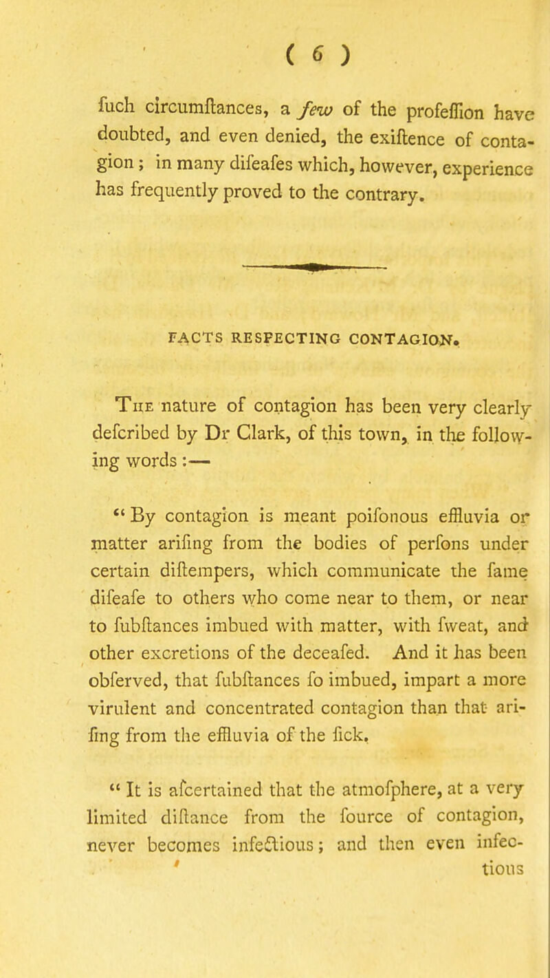 ( ^) fuch circumftances, a few of the profeflion have doubted, and even denied, the exiftence of conta- gion ; in many difeafes which, however, experience has frequently proved to the contrary. FACTS RESPECTING CONTAGION. The nature of contagion has been very clearly defcribed by Dr Clark, of this town, in the follovv- ing words:— *' By contagion is meant poifonous effluvia or matter arifing from the bodies of perfons under certain difterapers, which communicate the fame difeafe to others who come near to them, or near to fubflances imbued with matter, with fweat, and other excretions of the deceafed. And it has been obferved, that fubftances fo imbued, impart a more virulent and concentrated contagion than that ari- fing from the effluvia of the fick,  It is afcertalned that the atmofphere, at a very limited diftance from the fource of contagion, never becomes infeiilious; and then even infec- ' tious