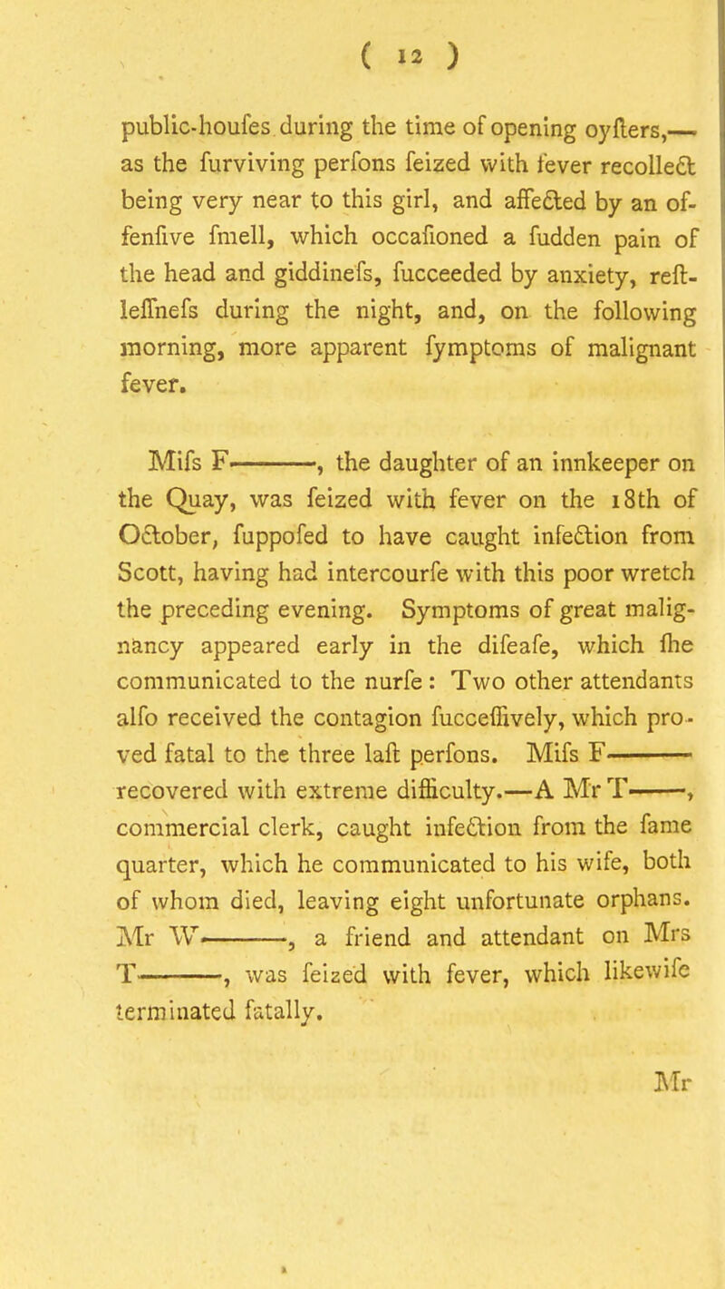 public-houfes during the time of opening oyfters,— as the furviving perfons feized with fever recoiled being very near to this girl, and afFeded by an of- fenfive fmell, which occafioned a fudden pain of the head and giddinefs, fucceeded by anxiety, reft- leflhefs during the night, and, on the following morning, more apparent fymptoms of malignant fever, Mifs F , the daughter of an innkeeper on the Quay, was feized with fever on the i8th of October, fuppofed to have caught infedion from Scott, having had intercourfe with this poor wretch the preceding evening. Symptoms of great malig- nancy appeared early in the difeafe, which fhe communicated to the nurfe : Two other attendants alfo received the contagion fucceffively, which pro- ved fatal to the three laft perfons. Mifs F——^ recovered with extreme difficulty.—A Mr T——, commercial clerk, caught infedVion from the fame quarter, which he communicated to his wife, both of whom died, leaving eight unfortunate orphans. Mr W , a friend and attendant on Mrs T , was feized with fever, which likewife terminated fatally. J\Ir