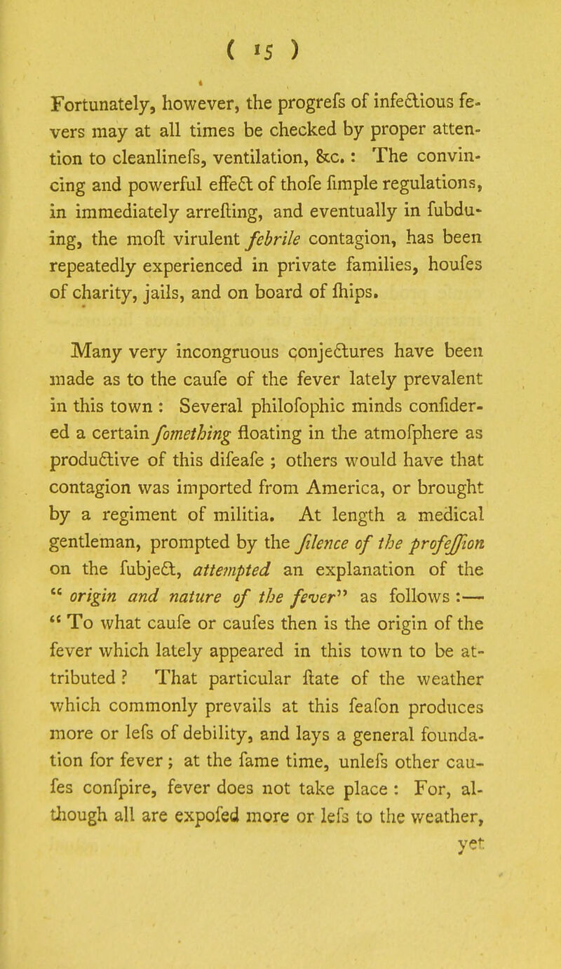 Fortunately, however, the progrefs of infeaious fe- vers may at all times be checked by proper atten- tion to cleanlinefs, ventilation, &c.: The convin- cing and powerful efFe6: of thofe fimple regulations, in immediately arrefting, and eventually in fubdu* ing, the mofl virulent febrile contagion, has been repeatedly experienced in private families, houfes of charity, jails, and on board of Ihips. Many very incongruous conjedlures have been made as to the caufe of the fever lately prevalent in this town : Several philofophic minds confider- ed a certain fomething floating in the atmofphere as productive of this difeafe ; others would have that contagion was imported from America, or brought by a regiment of militia. At length a medical gentleman, prompted by the filence of the profeffion on the fubjedt, attempted an explanation of the  origin and nature of the fever'''* as follows :—  To what caufe or caufes then is the origin of the fever which lately appeared in this town to be at- tributed ? That particular ftate of the weather which commonly prevails at this feafon produces more or lefs of debility, and lays a general founda- tion for fever ; at the fame time, unlefs other cau- fes confpire, fever does not take place : For, al- though all are expofed more or lefs to the weather, yet