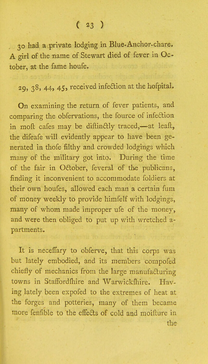 123 ) 30 had a private lodging in Blue-Anchor-chare. A girl of the name of Stewart died of fever in Oc- tober, at the fame houfe. 29, 38, 44, 45, received infedion at the hofpital. On examining the return of fever patients, and comparing the obfervations, the fource of infe£lion in moft cafes may be diftinflly traced,—at leafl:, the difeafe will evidently appear to have been ge- nerated in thofe filthy and crowded lodgings which many of the military got into. During the time of the fair in Oftober, feveral of the publicans, finding it inconvenient to accommodate foldiers at their own houfes, allowed each man a certain fum of money weekly to provide himfelf with lodgings, many of whom made improper ufe of the money, and were then obliged to put up with wretched a- partments. It is necelTary to obferve, that this corps was but lately embodied, and its members compofed chiefly of mechanics from the large manufaduring towns in StafFordfliire and Warwickfliire. Hav- ing lately been expofed to the extremes of heat at the forges and potteries, many of them became more fenfible to the effedts of cold and moillure in the