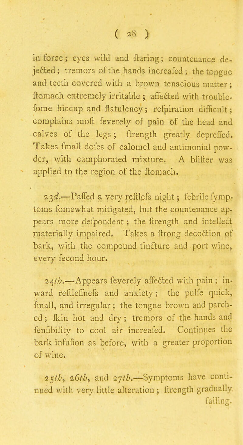 in force; eyes wild and ftaring; countenance de- je£ted; tremors of the hands increafed; the tongue and teeth covered with a brown tenacious matter; ftomach ex-tremely irritable ; affeded with trouble- fome hiccup and flatulency; refpiration difficult; complains raofl; feverely of pain of the head and calves of the legs ; ftrength greatly deprelTed. Takes fmall dofes of calomel and antimonial pow- der, with camphorated mixture. A blifter was applied to the region of the llomach, 23(^.—Paffed a very reftlpfs night; febrile fymp- toms fomewhat mitigated, but the countenance ap- pears more defpondent; the ftrength and intelledl jiiaterially impaired. Takes a Itrong decodlion of bark, with the compound tinflturc and port wine, every fecond hour. Hi 24//^.—Appears feverely alTefted with pain ; m- ward rellleffnefs and anxiety; the pulfe quick, fmall, and irregular; the tongue brown and parch- ed ; flcin hot and dry; tremors of the hands and fenfibility to cool air increafed. Continues the bark infufion as before, with a greater proportion of wine. 25//^, 25//', and 27//^.—Symptoms have conti- nued with very little alteration ; llrength gradually. failing.