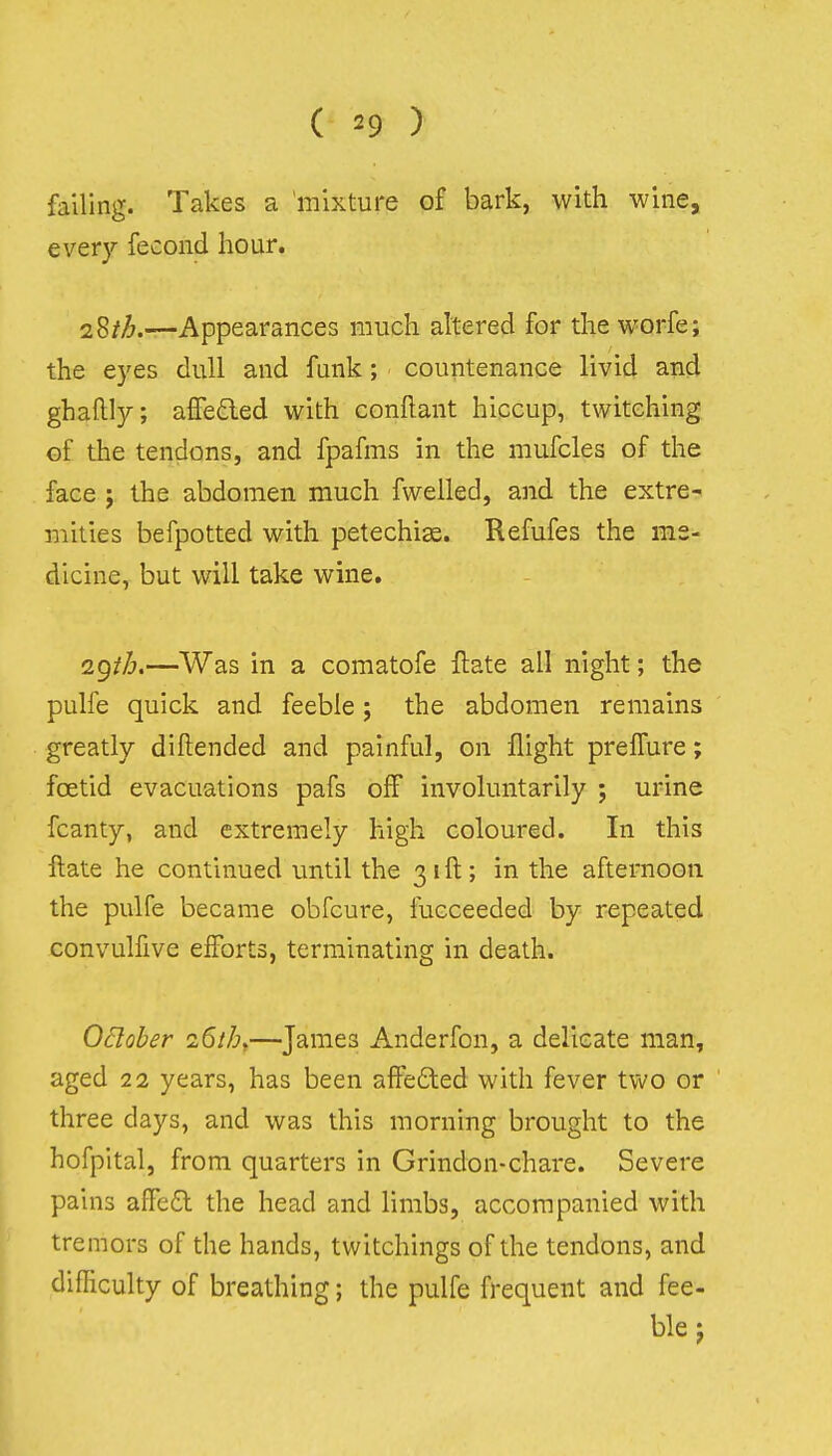 falling. Takes a mixture of bark, with wine, ever}'' fecond hour. i^th.—Appearances much altered for the worfe; the eyes dull and funk; countenance livid and ghallly; affe£led with conflant hiccup, twitching of the tendons, and fpafms in the mufcles of the face ; the abdomen much fwelled, and the extre-i mities befpotted with petechise. Refufes the me- dicine, but will take wine. i^ih.—Was in a comatofe ftate all night; the pulfe quick and feeble; the abdomen remains greatly diftended and painful, on flight prelTure; foetid evacuations pafs off involuntarily ; urine fcanty, and extremely high coloured. In this ftate he continued until the 31ft; in the afternoon the pulfe became obfcure, fucceeded by repeated convulfive efforts, terminating in death. OBober 26th.—James Anderfon, a delicate man, aged 22 years, has been affedled with fever two or three days, and was this morning brought to the hofpital, from quarters in Grindon-chare. Severe pains affe£t the head and limbs, accompanied with tremors of the hands, twitchings of the tendons, and difficulty of breathing; the pulfe frequent and fee- ble j