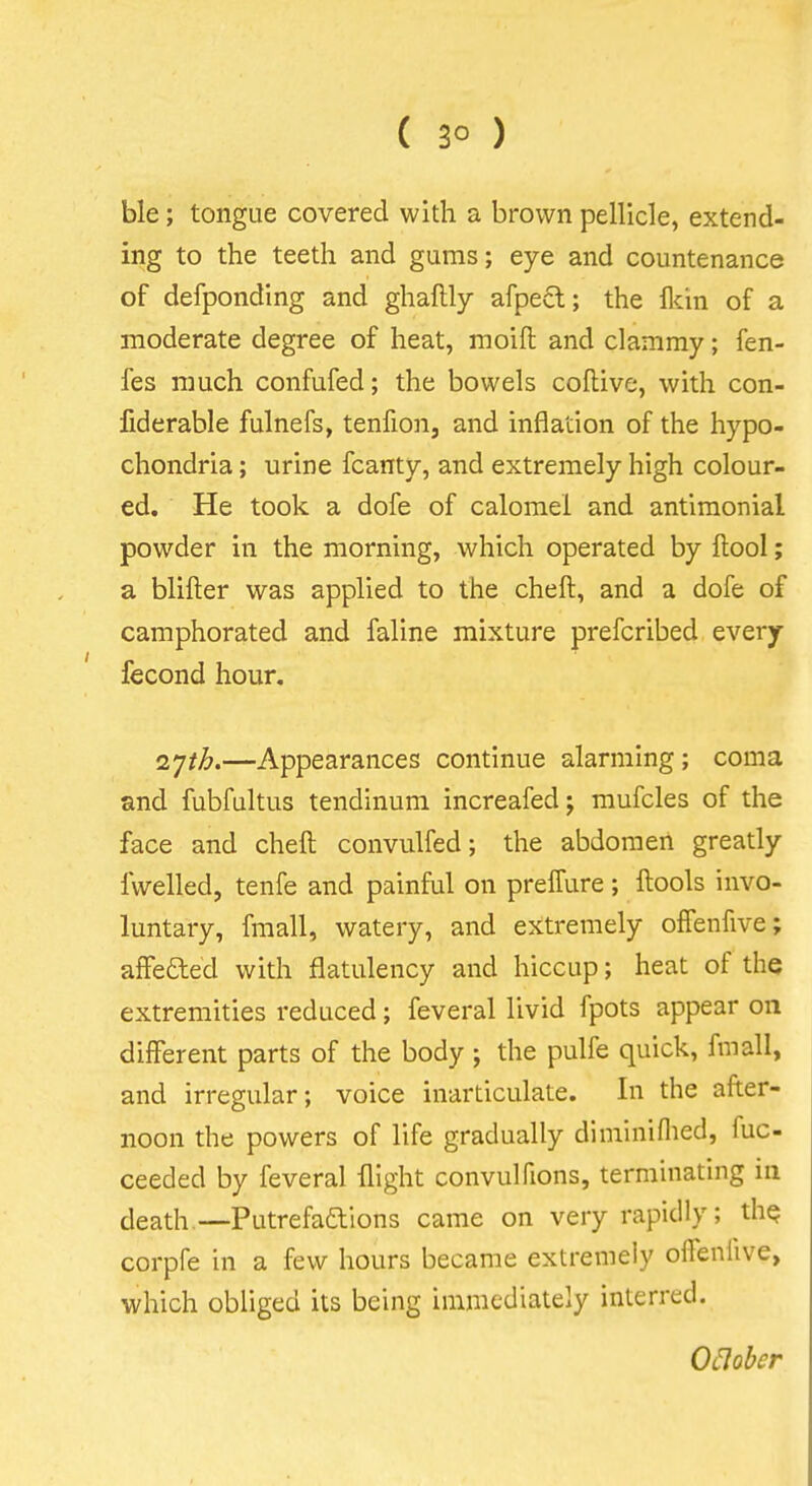 ( 3° ) ble; tongue covered with a brown pellicle, extend- ing to the teeth and gums; eye and countenance of defponding and ghaftly afpecl; the Mn of a moderate degree of heat, moift and clammy; fen- fes much confufed; the bowels coftive, with con- fiderable fulnefs, tenfion, and inflation of the hypo- chondria ; urine fcanty, and extremely high colour- ed. He took a dofe of calomel and antimonial powder in the morning, which operated by ftool; a blifter was applied to the cheft, and a dofe of camphorated and faline mixture prefcribed every fecond hour. ^yih.—Appearances continue alarming; coma and fubfultus tendinum increafed; mufcles of the face and cheft convulfed; the abdomen greatly fwelled, tenfe and painful on preffure; ftools invo- luntary, fmall, watery, and extremely ofFenfive; affefted with flatulency and hiccup; heat of the extremities reduced; feveral livid fpots appear on different parts of the body ; the pulfe quick, fmall, and irregular; voice inarticulate. In the after- noon the powers of life gradually diminiflied, fuc- ceeded by feveral flight convulfions, terminating in death.—Putrefaftions came on very rapidly; the corpfe in a few hours became extremely offenlive, which obliged its being immediately interred. Oclober