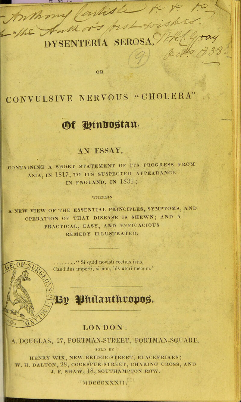 ~ (TO l^- DYSENTERIA SEROSA, X/^p^T OR CONVULSIVE NERVOUS CHOLERA AN ESSAY, CONTAINING A SHORT STATEMENT OF ITS PROGRESS FROM ASIA, IN 1817, TO ITS SUSPECTED A TPEARANCE IN ENGLAND, IN 1831 ; WHEREIN A NEW VIEW OF THE ESSENTIAL PRINCIPLES, SYMPTOMS, AND OPERATION OF THAT DISEASE IS SHEWN; AND A PRACTICAL, EASY, AND EFFICACIOUS REMEDY ILLUSTRATED. Candidus imperti,  Si quid novisti rectius. istis, si non, his uteri mecum.' 3% ft. LONDON: A. DOUGLAS, 27, PORTMAN-STREET, PORTMAN-SQUARE, SOLI) BY HENRY WIX, NEW BRIDGE-STREET, BLAOKFRIAR8 W. H. DALTON, 28, COCK8PUR-STREET, CH VUING CROSS, AND A. V. SHAW, 18, SOUTH A MP VON ROW. m ncooxxx11,