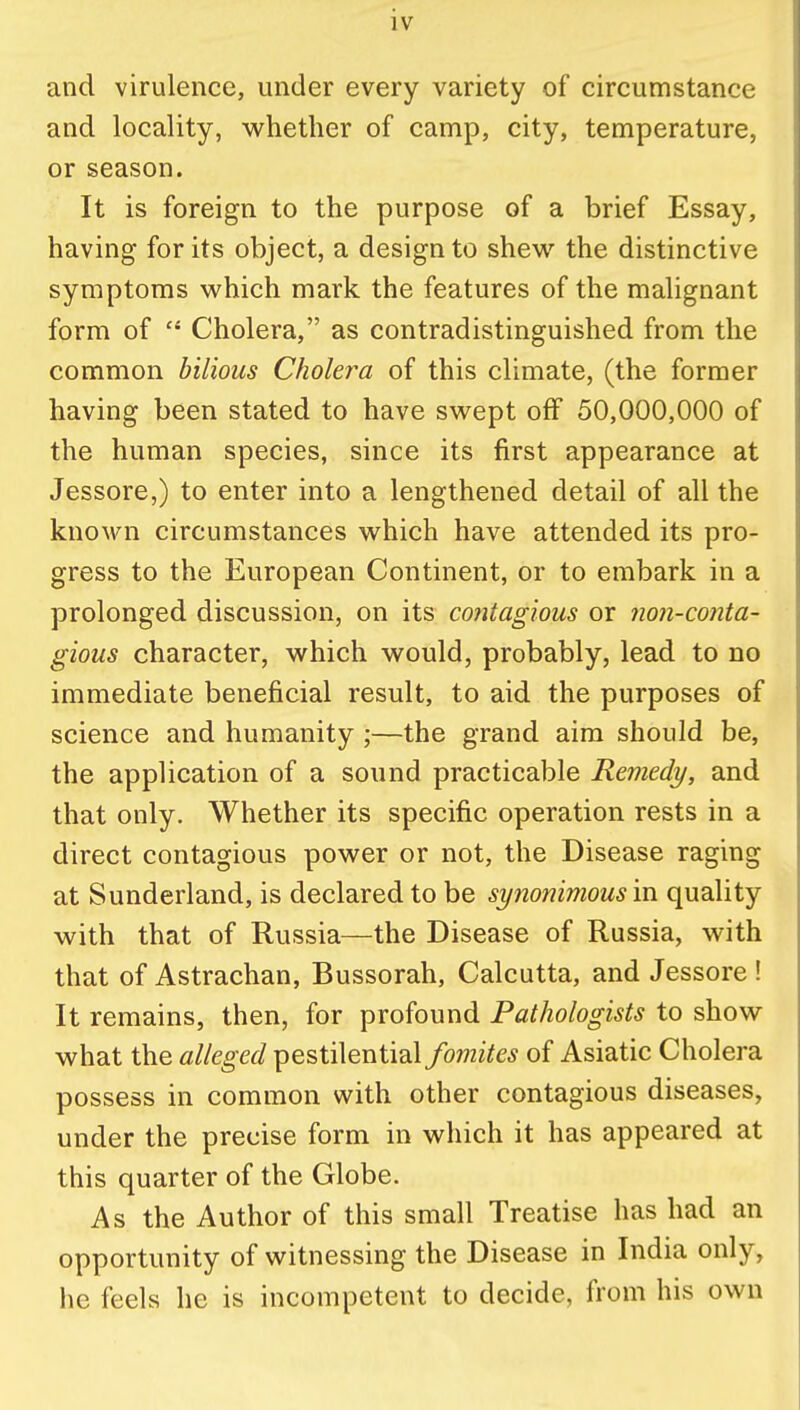 and virulence, under every variety of circumstance and locality, whether of camp, city, temperature, or season. It is foreign to the purpose of a brief Essay, having for its object, a design to shew the distinctive symptoms which mark the features of the malignant form of  Cholera, as contradistinguished from the common bilious Cholera of this climate, (the former having been stated to have swept off 50,000,000 of the human species, since its first appearance at Jessore,) to enter into a lengthened detail of all the known circumstances which have attended its pro- gress to the European Continent, or to embark in a prolonged discussion, on its contagious or non-conta- gious character, which would, probably, lead to no immediate beneficial result, to aid the purposes of science and humanity ;—the grand aim should be, the application of a sound practicable Remedy, and that only. Whether its specific operation rests in a direct contagious power or not, the Disease raging at Sunderland, is declared to be synonimous in quality with that of Russia—the Disease of Russia, with that of Astrachan, Bussorah, Calcutta, and Jessore! It remains, then, for profound Pathologists to show what the alleged pestilential fomites of Asiatic Cholera possess in common with other contagious diseases, under the precise form in which it has appeared at this quarter of the Globe. As the Author of this small Treatise has had an opportunity of witnessing the Disease in India only, he feels he is incompetent to decide, from his own