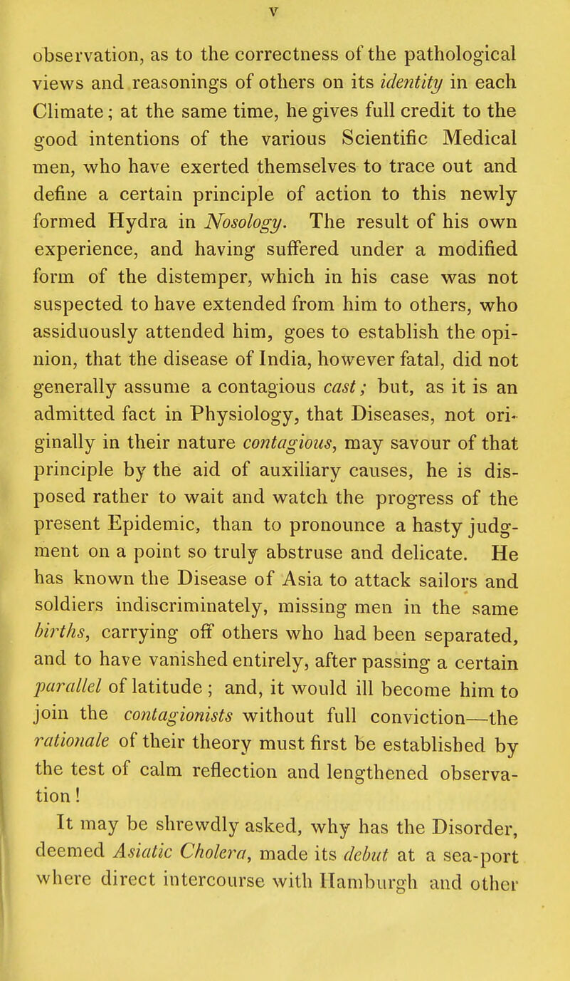 observation, as to the correctness of the pathological views and reasonings of others on its identity in each Climate; at the same time, he gives full credit to the good intentions of the various Scientific Medical men, who have exerted themselves to trace out and define a certain principle of action to this newly formed Hydra in Nosology. The result of his own experience, and having suffered under a modified form of the distemper, which in his case was not suspected to have extended from him to others, who assiduously attended him, goes to establish the opi- nion, that the disease of India, however fatal, did not generally assume a contagious cast; but, as it is an admitted fact in Physiology, that Diseases, not ori- ginally in their nature contagious, may savour of that principle by the aid of auxiliary causes, he is dis- posed rather to wait and watch the progress of the present Epidemic, than to pronounce a hasty judg- ment on a point so truly abstruse and delicate. He has known the Disease of Asia to attack sailors and soldiers indiscriminately, missing men in the same births, carrying off others who had been separated, and to have vanished entirely, after passing a certain parallel of latitude ; and, it would ill become him to join the contagionists without full conviction—the rationale of their theory must first be established by the test of calm reflection and lengthened observa- tion ! It may be shrewdly asked, why has the Disorder, deemed Asiatic Cholera, made its debut at a sea-port where direct intercourse with Hamburgh and other