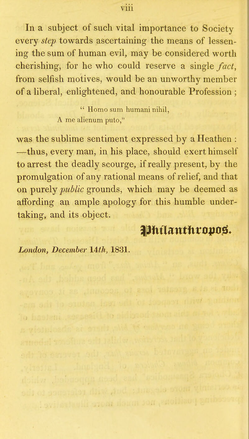 In a subject of such vital importance to Society every step towards ascertaining the means of lessen- ing the sum of human evil, may be considered worth cherishing, for he who could reserve a single fact, from selfish motives, would be an unworthy member of a liberal, enlightened, and honourable Profession ;  Homo sum humani nihil, A me alienum puto, was the sublime sentiment expressed by a Heathen : —thus, every man, in his place, should exert himself to arrest the deadly scourge, if really present, by the promulgation of any rational means of relief, and that on purely public grounds, which may be deemed as affording an ample apology for this humble under- taking, and its object. London, December 14th, 1831.