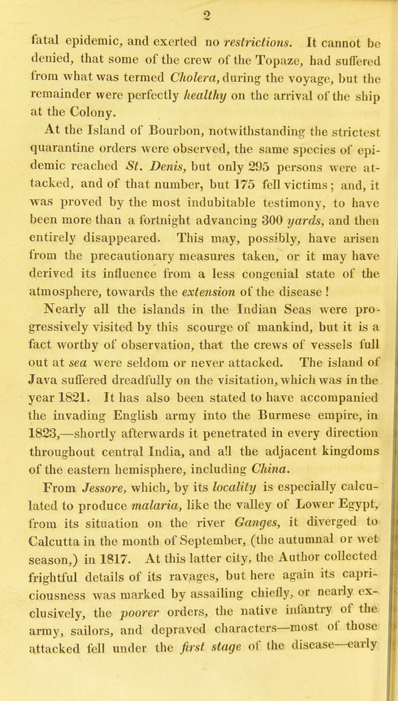 fatal epidemic, and exerted no restrictions. It cannot be denied, that some of the crew of the Topaze, had suffered from what was termed Cholera, during the voyage, but the remainder were perfectly healthy on the arrival of the ship at the Colony. At the Island of Bourbon, notwithstanding the strictest quarantine orders were observed, the same species of epi- demic reached St. Denis, but only 295 persons were at- tacked, and of that number, but 175 fell victims; and, it was proved by the most indubitable testimony, to have been more than a fortnight advancing 300 yards, and then entirely disappeared. This may, possibly, have arisen from the precautionary measures taken, or it may have derived its influence from a less congenial state of the atmosphere, towards the extension of the disease ! Nearly all the islands in the Indian Seas were pro- gressively visited by this scourge of mankind, but it is a fact worthy of observation, that the crews of vessels full out at sea were seldom or never attacked. The island of Java suffered dreadfully on the visitation, which was in the year 1821. It has also been stated to have accompanied the invading English army into the Burmese empire, in 1823,—shortly afterwards it penetrated in every direction throughout central India, and a!l the adjacent kingdoms of the eastern hemisphere, including China. From Jessore, which, by its locality is especially calcu- lated to produce malaria, like the valley of Lower Egypt, from its situation on the river Ganges, it diverged to Calcutta in the month of September, (the autumnal or wet season,) in 1817. At this latter city, the Author collected frightful details of its ravages, but here again its capri- ciousness was marked by assailing chiefly, or nearly ex- clusively, the poorer orders, the native infantry of the army, sailors, and depraved characters—most of those attacked fell under the first stage of the disease—early