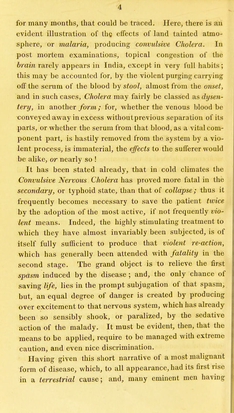 for many months, that could be traced. Here, there is an evident illustration of thg effects of land tainted atmo- sphere, or malaria, producing convulsive Cholera. In post mortem examinations, topical congestion of the brain rarely appears in India, except in very full habits ; this may be accounted for, by the violent purging carrying off the serum of the blood by stool, almost from the onset, and in such cases, Cholera may fairly be classed as dysen- tery, in another form; for, whether the venous blood be conveyed away in excess without previous separation of its parts, or whether the serum from that blood, as a vital com- ponent part, is hastily removed from the system by a vio- lent process, is immaterial, the effects to the sufferer would be alike, or nearly so ! It has been stated already, that in cold climates the Convulsive Nervous Cholera has proved more fatal in the secondary, or typhoid state, than that of collapse; thus it frequently becomes necessary to save the patient twice by the adoption of the most active, if not frequently vio- lent means. Indeed, the highly stimulating treatment to which they have almost invariably been subjected, is of itself fully sufficient to produce that violent re-action, which has generally been attended with fatality in the second stage. The grand object is to relieve the first spasm induced by the disease; and, the only chance of saving life, lies in the prompt subjugation of that spasm, but, an equal degree of danger is created by producing over excitement to that nervous system, which has already been so sensibly shook, or paralized, by the sedative action of the malady. It must be evident, then, that the means to be applied, require to be managed with extreme caution, and even nice discrimination. Having given this short narrative of a most malignant form of disease, which, to all appearance, had its first rise in a terrestrial cause; and, many eminent men having