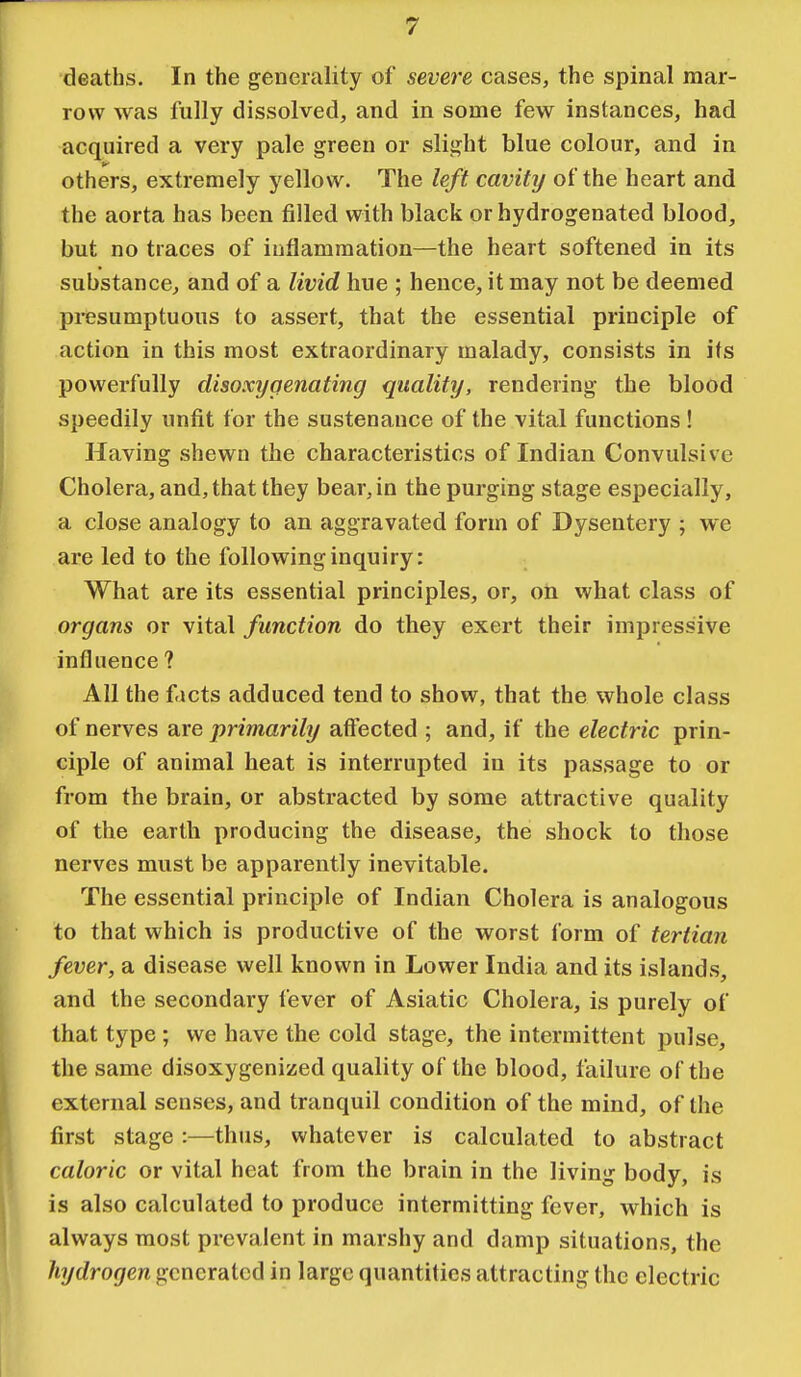 deaths. In the generality of severe cases, the spinal mar- row was fully dissolved, and in some few instances, had acquired a very pale green or slight blue colour, and in others, extremely yellow. The left cavity of the heart and the aorta has been filled with black or hydrogenated blood, but no traces of inflammation—the heart softened in its substance, and of a livid hue ; hence, it may not be deemed presumptuous to assert, that the essential principle of action in this most extraordinary malady, consists in its powerfully disoxygenating quality, rendering the blood speedily unfit for the sustenance of the vital functions ! Having shewn the characteristics of Indian Convulsive Cholera, and, that they bear, in the purging stage especially, a close analogy to an aggravated form of Dysentery ; we are led to the following inquiry: What are its essential principles, or, on what class of organs or vital function do they exert their impressive influence ? All the f icts adduced tend to show, that the whole class of nerves are primarily affected ; and, if the electric prin- ciple of animal heat is interrupted in its passage to or from the brain, or abstracted by some attractive quality of the earth producing the disease, the shock to those nerves must be apparently inevitable. The essential principle of Indian Cholera is analogous to that which is productive of the worst form of tertian fever, a disease well known in Lower India and its islands, and the secondary fever of Asiatic Cholera, is purely of that type ; we have the cold stage, the intermittent pulse, the same disoxygenized quality of the blood, failure of the external senses, and tranquil condition of the mind, of the first stage :—thus, whatever is calculated to abstract caloric or vital heat from the brain in the living body, is is also calculated to produce intermitting fever, which is always most prevalent in marshy and damp situations, the hydrogen generated in large quantities attracting the electric
