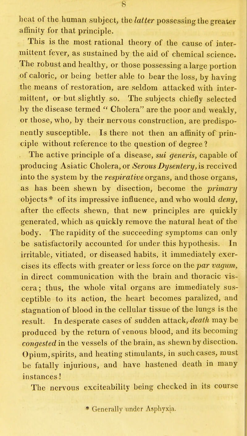heat of the human subject, the latter possessing the greater affinity for that principle. This is the most rational theory of the cause of inter- mittent fever, as sustained by the aid of chemical science. The robust and healthy, or those possessing a large portion of caloric, or being better able to bear the loss, by having the means of restoration, are seldom attacked with inter- mittent, or but slightly so. The subjects chiefly selected by the disease termed  Cholera are the poor and weakly, or those, who, by their nervous construction, are predispo- nently susceptible. Is there not then an affinity of prin- ciple without reference to the question of degree ? The active principle of a disease, sui generis, capable of producing Asiatic Cholera, or Serous Dysentery', is received into the system by the respirative organs, and those organs, as has been shewn by disection, become the primary objects* of its impressive influence, and who would deny, after the effects shewn, that new principles are quickly generated, which as quickly remove the natural heat of the body. The rapidity of the succeeding symptoms can only be satisfactorily accounted for under this hypothesis. In irritable, vitiated, or diseased habits, it immediately exer- cises its effects with greater or less force on the par vagum, in direct communication with the brain and thoracic vis- cera; thus, the whole vital organs are immediately sus- ceptible to its action, the heart becomes paralized, and stagnation of blood in the cellular tissue of the lungs is the result. In desperate cases of sudden attack, death may be produced by the return of venous blood, and its becoming congested in the vessels of the brain, as shewn by disection. Opium,spirits, and heating stimulants, in such cases, must be fatally injurious, and have hastened death in many instances! The nervous exciteability being checked in its course * Generally under Asphyxja.