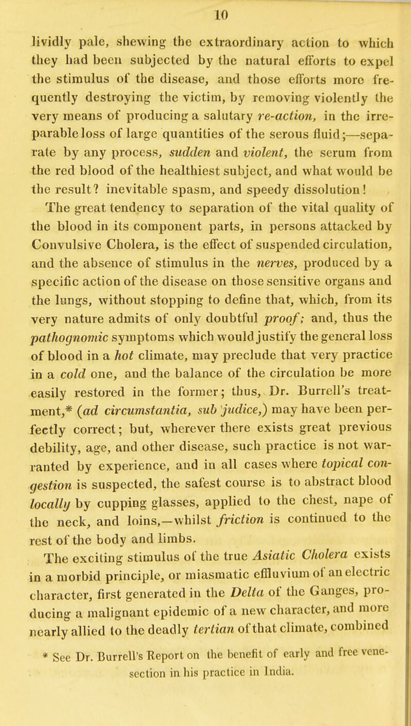 lividly pale, shewing the extraordinary action to which they had been subjected by the natural efforts to expel the stimulus of the disease, and those efforts more fre- quently destroying the victim, by removing violently the very means of producing a salutary re-action, in the irre- parable loss of large quantities of the serous fluid;—sepa- rate by any process, sudden and violent, the serum from the red blood of the healthiest subject, and what would be the result? inevitable spasm, and speedy dissolution! The great tendency to separation of the vital quality of the blood in its component parts, in persons attacked by Convulsive Cholera, is the effect of suspended circulation, and the absence of stimulus in the nerves, produced by a specific action of the disease on those sensitive organs and the lungs, without stopping to define that, which, from its very nature admits of only doubtful proof; and, thus the pathognomic symptoms which would justify the general loss of blood in a hot climate, may preclude that very practice in a cold one, and the balance of the circulation be more easily restored in the former; thus, Dr. Burrell's treat- ment,* (ad circumstantia, sub judice,) may have been per- fectly correct; but, wherever there exists great previous debility, age, and other disease, such practice is not war- ranted by experience, and in all cases where topical con- gestion is suspected, the safest course is to abstract blood locally by cupping glasses, applied to the chest, nape of the neck, and loins,—whilst friction is continued to the rest of the body and limbs. The exciting stimulus of the true Asiatic Cholera exists in a morbid principle, or miasmatic effluvium of an electric character, first generated in the Delta of the Ganges, pro- ducing a malignant epidemic of a new character, and more nearly allied to the deadly tertian of that climate, combined * See Dr. Burrell's Report on the benefit of early and free vene- section in his practice in India.