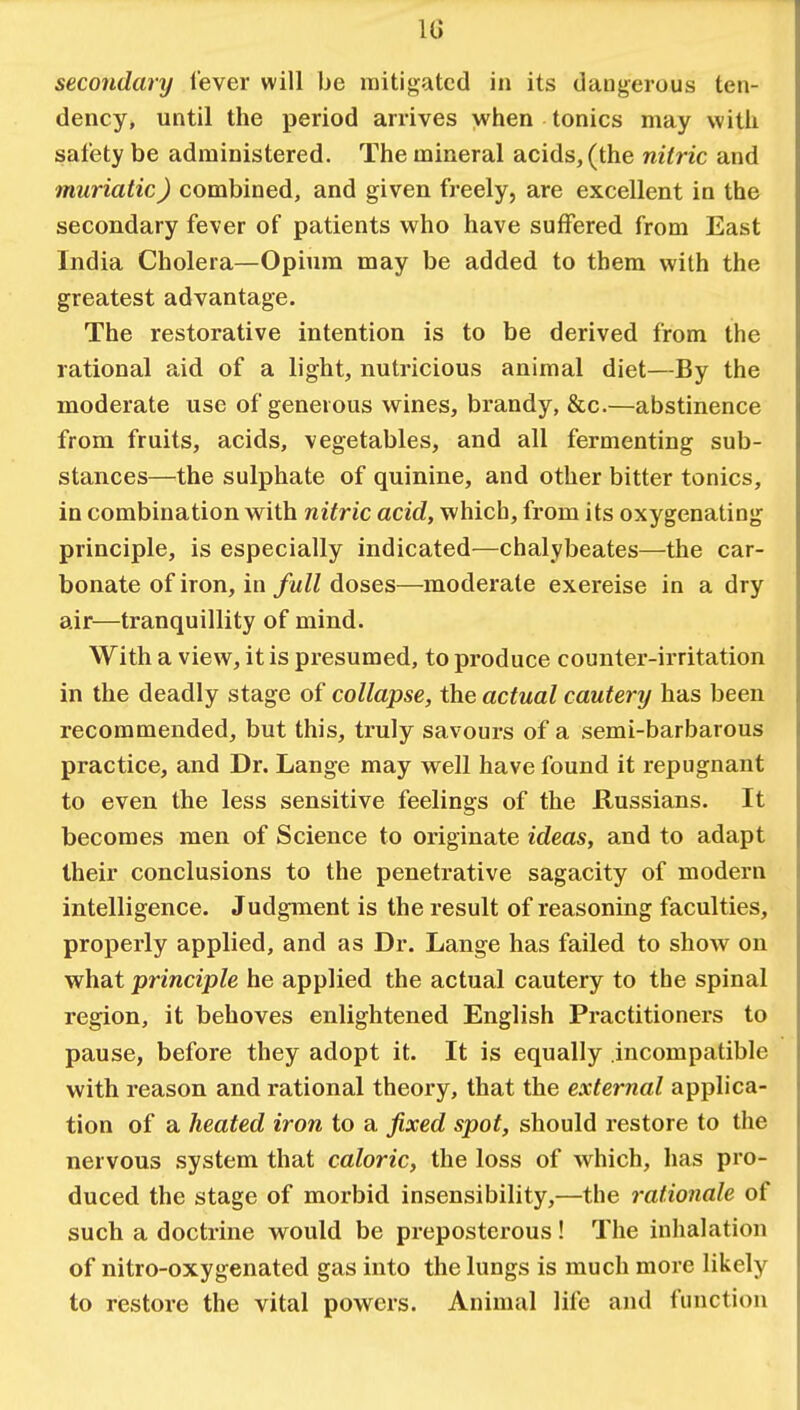 secondary lever will be mitigated in its dangerous ten- dency, until the period arrives when tonics may with safety be administered. The mineral acids, (the nitric and muriatic) combined, and given freely, are excellent in the secondary fever of patients who have suffered from East India Cholera—Opium may be added to tbem with the greatest advantage. The restorative intention is to be derived from the rational aid of a light, nutricious animal diet—By the moderate use of generous wines, brandy, &c.—abstinence from fruits, acids, vegetables, and all fermenting sub- stances—the sulphate of quinine, and other bitter tonics, in combination with nitric acid, which, from its oxygenating principle, is especially indicated—chalybeates—the car- bonate of iron, in full doses—moderate exereise in a dry air—tranquillity of mind. With a view, it is presumed, to produce counter-irritation in the deadly stage of collapse, the actual cautery has been recommended, but this, truly savours of a semi-barbarous practice, and Dr. Lange may well have found it repugnant to even the less sensitive feelings of the Russians. It becomes men of Science to originate ideas, and to adapt their conclusions to the penetrative sagacity of modern intelligence. Judgment is the result of reasoning faculties, properly applied, and as Dr. Lange has failed to show on what principle he applied the actual cautery to the spinal region, it behoves enlightened English Practitioners to pause, before they adopt it. It is equally incompatible with reason and rational theory, that the external applica- tion of a heated iron to a fixed spot, should restore to the nervous system that caloric, the loss of which, has pro- duced the stage of morbid insensibility,—the rationale of such a doctrine would be preposterous! The inhalation of nitro-oxygenated gas into the lungs is much more likely to restore the vital powers. Animal life and function