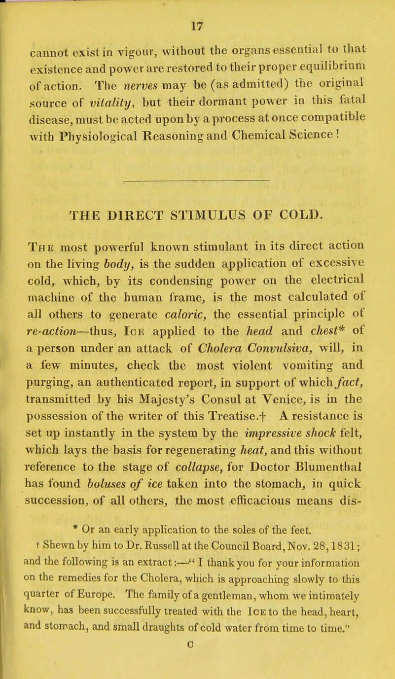 cannot exist in vigour, without the organs essential to that existence and power are restored to their proper equilibrium of action. The nerves may be (as admitted) the original source of vitality, but their dormant power in this fatal disease, must be acted upon by a process at once compatible with Physiological Reasoning and Chemical Science ! THE DIRECT STIMULUS OF COLD. The most powerful known stimulant in its direct action on the living body, is the sudden application of excessive cold, which, by its condensing power on the electrical machine of the human frame, is the most calculated of all others to generate caloric, the essential principle of re-action—thus, Ice applied to the head and chest* of a person under an attack of Cholera Convulsiva, will, in a few minutes, check the most violent vomiting and purging, an authenticated report, in support of which fact, transmitted by his Majesty's Consul at Venice, is in the possession of the writer of this Treatise.t A resistance is set up instantly in the system by the impressive shock felt, which lays the basis for regenerating heat, and this without reference to the stage of collapse, for Doctor Blumenthai has found boluses of ice taken into the stomach, in quick succession, of all others, the most efficacious means dis- * Or an early application to the soles of the feet, t Shewn by him to Dr. Russell at the Council Board, Nov. 28,1831; and the following is an extract:— I thank you for your information on the remedies for the Cholera, which is approaching slowly to this quarter of Europe. The family of a gentleman, whom we intimately know, has been successfully treated with the Ice to the head, heart, and stomach, and small draughts of cold water from time to time. c