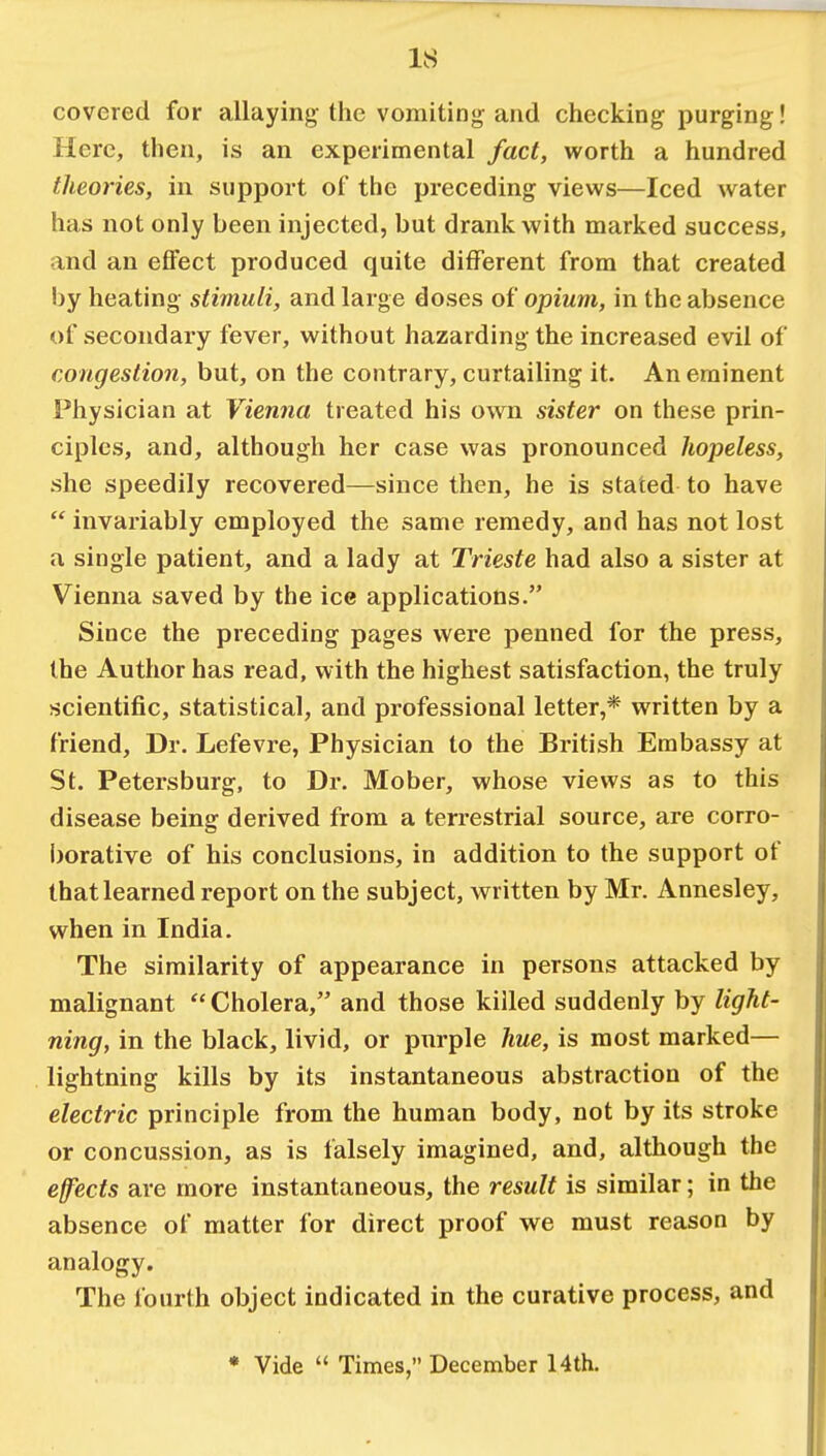 covered for allaying the vomiting and checking purging! Here, then, is an experimental fact, worth a hundred theories, in support of the preceding views—Iced water has not only been injected, but drank with marked success, and an effect produced quite different from that created by heating stimuli, and large doses of opium, in the absence of secondary fever, without hazarding the increased evil of congestion, but, on the contrary, curtailing it. An eminent Physician at Vienna treated his own sister on these prin- ciples, and, although her case was pronounced hopeless, she speedily recovered—since then, he is stated to have  invariably employed the same remedy, and has not lost a single patient, and a lady at Trieste had also a sister at Vienna saved by the ice applications. Since the preceding pages were penned for the press, the Author has read, with the highest satisfaction, the truly scientific, statistical, and professional letter,* written by a friend, Dr. Lefevre, Physician to the British Embassy at St. Petersburg, to Dr. Mober, whose views as to this disease being derived from a terrestrial source, are corro- borative of his conclusions, in addition to the support of that learned report on the subject, written by Mr. Annesley, when in India. The similarity of appearance in persons attacked by malignant  Cholera, and those killed suddenly by light- ning, in the black, livid, or purple hue, is most marked— lightning kills by its instantaneous abstraction of the electric principle from the human body, not by its stroke or concussion, as is falsely imagined, and, although the effects are more instantaneous, the result is similar; in the absence of matter for direct proof we must reason by analogy. The fourth object indicated in the curative process, and * Vide  Times, December 14th.